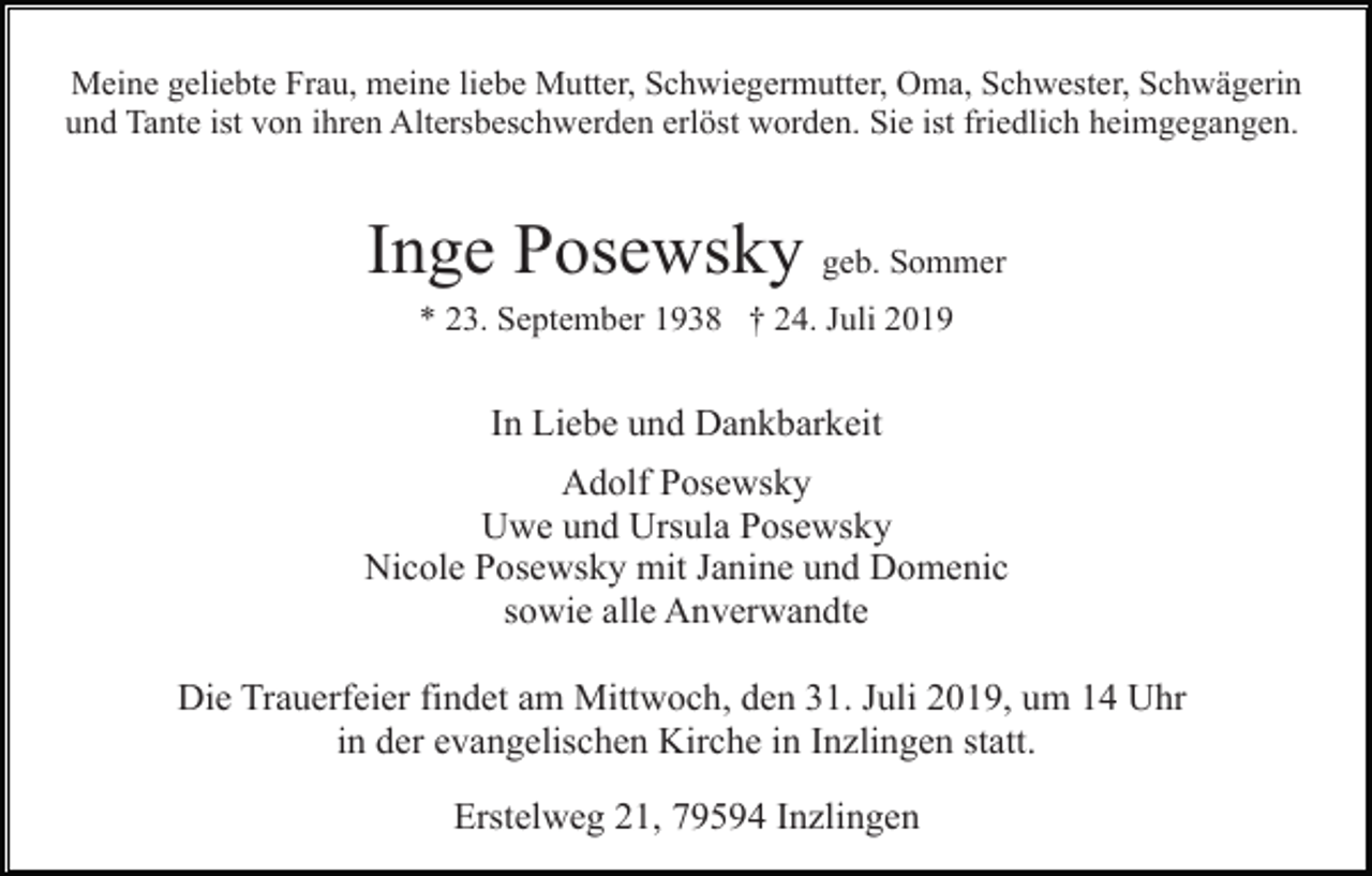 <p>Meine geliebte Frau, meine liebe Mutter, Schwiegermutter, Oma, Schwester, Schwägerin<br />und Tante ist von ihren Altersbeschwerden erlöst worden. Sie ist friedlich heimgegangen.</p><p>Inge Posewsky geb. Sommer<br />* 23. September 1938 † 24. Juli 2019</p><p>In Liebe und Dankbarkeit<br />Adolf Posewsky<br />Uwe und Ursula Posewsky<br />Nicole Posewsky mit Janine und Domenic<br />sowie alle Anverwandte<br />Die Trauerfeier findet am Mittwoch, den 31. Juli 2019, um 14 Uhr<br />in der evangelischen Kirche in Inzlingen statt.<br />Erstelweg 21, 79594 Inzlingen</p>