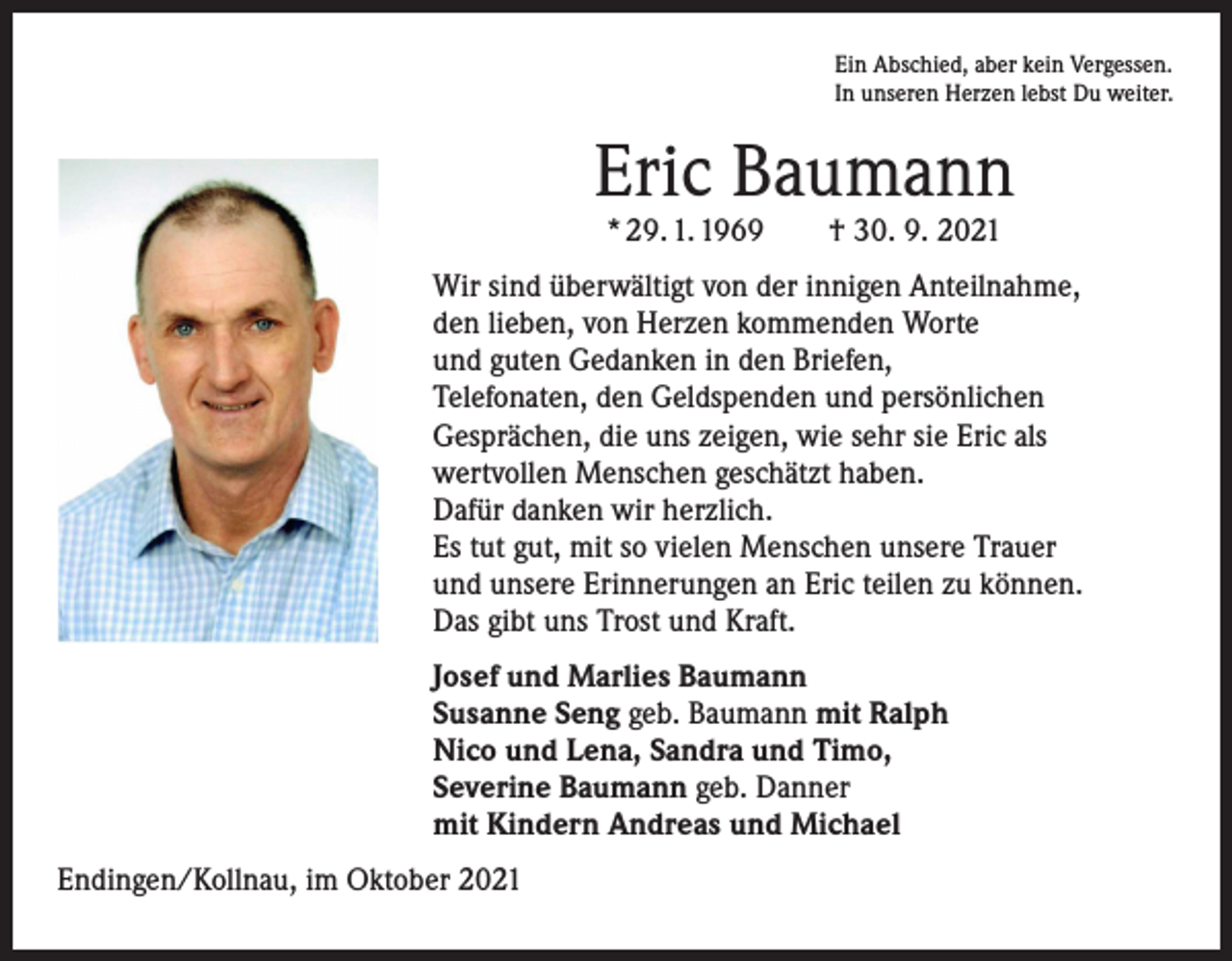 <p>Ein Abschied, aber kein Vergessen.<br />In unseren Herzen lebst Du weiter.</p><p>Eric Baumann<br />* 29. 1. 1969 † 30. 9. 2021</p><p>Wir sind überwältigt von der innigen Anteilnahme,<br />den lieben, von Herzen kommenden Worte<br />und guten Gedanken in den Briefen,<br />Telefonaten, den Geldspenden und persönlichen<br />Gesprächen, die uns zeigen, wie sehr sie Eric als<br />wertvollen Menschen geschätzt haben.<br />Dafür danken wir herzlich.<br />Es tut gut, mit so vielen Menschen unsere Trauer<br />und unsere Erinnerungen an Eric teilen zu können.<br />Das gibt uns Trost und Kraft.<br />Josef und Marlies Baumann<br />Susanne Seng geb. Baumann mit Ralph<br />Nico und Lena, Sandra und Timo,<br />Severine Baumann geb. Danner<br />mit Kindern Andreas und Michael<br />Endingen/Kollnau, im Oktober 2021</p>
