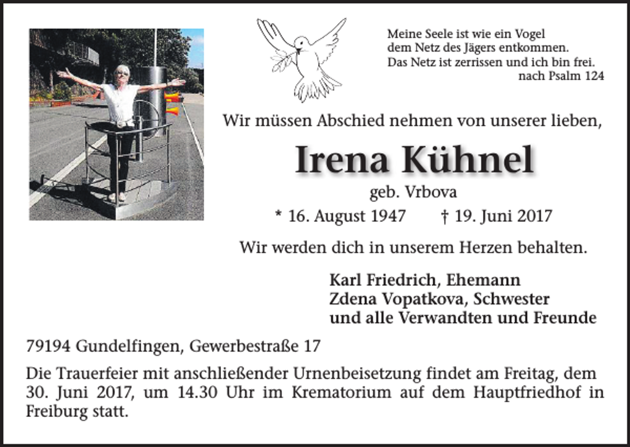 <p>Meine Seele ist wie ein Vogel<br />dem Netz des Jägers entkommen.<br />Das Netz ist zerrissen und ich bin frei.<br />nach Psalm 124</p><p>Wir müssen Abschied nehmen von unserer lieben,</p><p>Irena Kühnel</p><p>geb. Vrbova<br />* 16. August 1947 † 19. Juni 2017<br />Wir werden dich in unserem Herzen behalten.<br />Karl Friedrich, Ehemann<br />Zdena Vopatkova, Schwester<br />und alle Verwandten und Freunde<br />79194 Gundelfingen, Gewerbestraße 17<br />Die Trauerfeier mit anschließender Urnenbeisetzung findet am Freitag, dem<br />30. Juni 2017, um 14.30 Uhr im Krematorium auf dem Hauptfriedhof in<br />­Freiburg statt.</p>