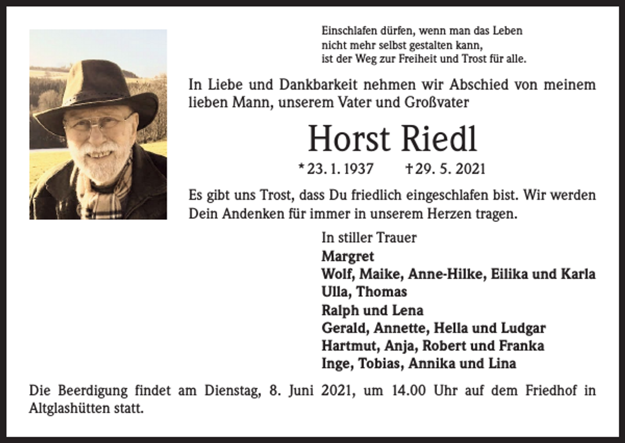 <p>Einschlafen dürfen, wenn man das Leben<br />nicht mehr selbst gestalten kann,<br />ist der Weg zur Freiheit und Trost für alle.</p><p>In Liebe und Dankbarkeit nehmen wir Abschied von meinem<br />lieben Mann, unserem Vater und Großvater</p><p>Horst Riedl</p><p>* 23. 1. 1937 † 29. 5. 2021<br />Es gibt uns Trost, dass Du friedlich eingeschlafen bist. Wir werden<br />Dein Andenken für immer in unserem Herzen tragen.<br />In stiller Trauer<br />Margret<br />Wolf, Maike, Anne-Hilke, Eilika und Karla<br />Ulla, Thomas<br />Ralph und Lena<br />Gerald, Annette, Hella und Ludgar<br />Hartmut, Anja, Robert und Franka<br />Inge, Tobias, Annika und Lina<br />Die Beerdigung findet am Dienstag, 8. Juni 2021, um 14.00 Uhr auf dem Friedhof in<br />Altglashütten statt.</p>