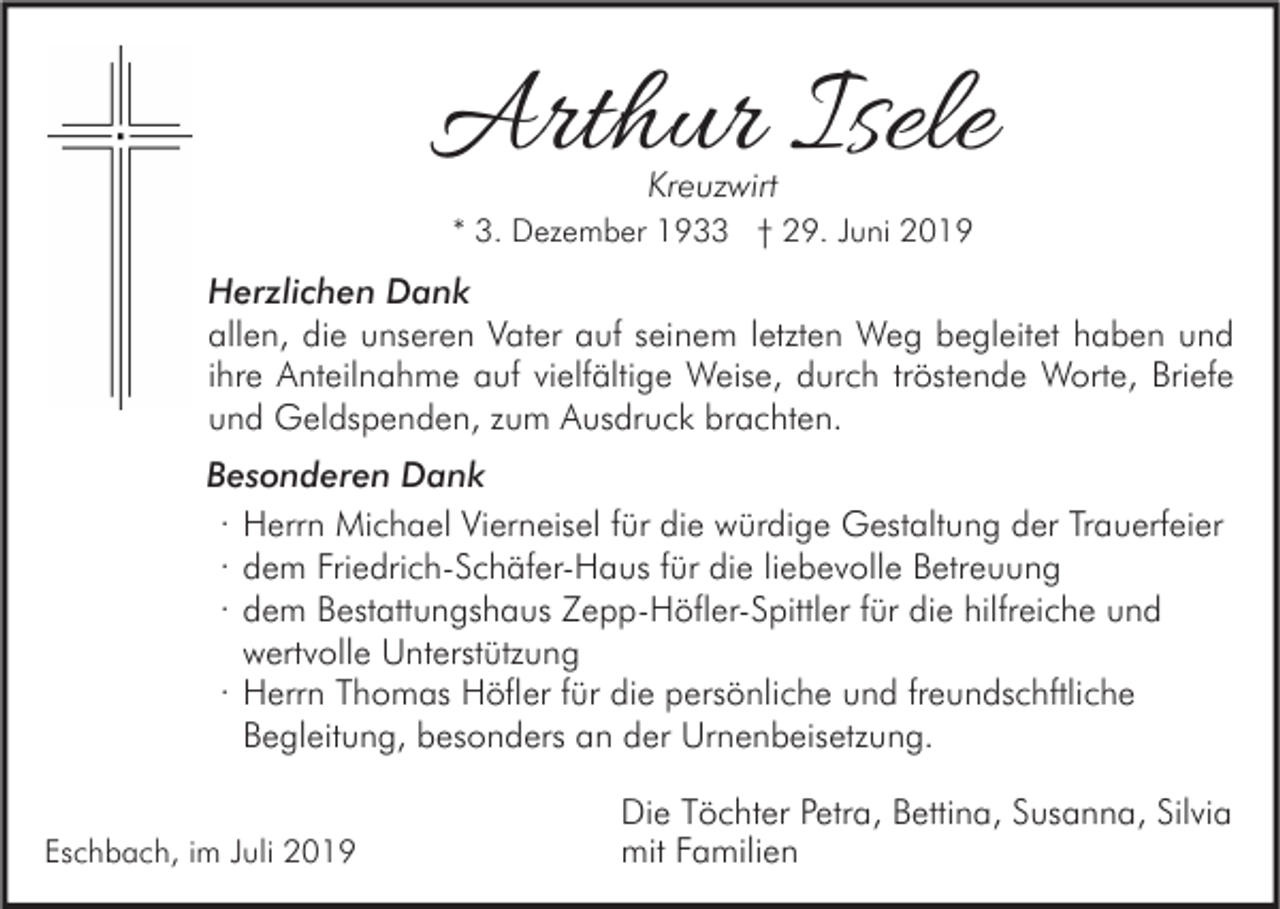 <p>Arthur Isele<br />Kreuzwirt</p><p>* 3. Dezember 1933 † 29. Juni 2019</p><p>Herzlichen Dank<br />allen, die unseren Vater auf seinem letzten Weg begleitet haben und<br />ihre Anteilnahme auf vielfältige Weise, durch tröstende Worte, Briefe<br />und Geldspenden, zum Ausdruck brachten.<br />Besonderen Dank<br />· Herrn Michael Vierneisel für die würdige Gestaltung der Trauerfeier<br />· dem Friedrich-Schäfer-Haus für die liebevolle Betreuung<br />· dem Bestattungshaus Zepp-Höfler-Spittler für die hilfreiche und<br />wertvolle Unterstützung<br />· Herrn Thomas Höfler für die persönliche und freundschftliche<br />Begleitung, besonders an der Urnenbeisetzung.<br />Eschbach, im Juli 2019</p><p>Die Töchter Petra, Bettina, Susanna, Silvia<br />mit Familien</p>