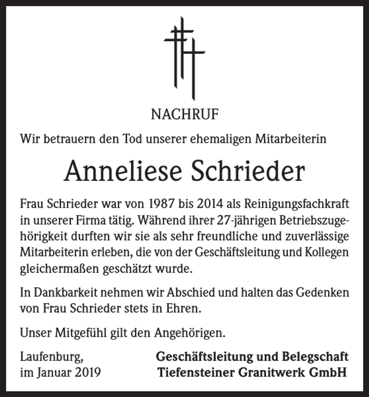 <p>NACHRUF<br />Wir betrauern den Tod unserer ehemaligen Mitarbeiterin</p><p>Anneliese Schrieder<br />Frau Schrieder war von 1987 bis 2014 als Reinigungsfachkraft<br />in unserer Firma tätig. Während ihrer 27-jährigen Betriebszugehörigkeit durften wir sie als sehr freundliche und zuverlässige<br />Mitarbeiterin erleben, die von der Geschäftsleitung und Kollegen<br />gleichermaßen geschätzt wurde.<br />In Dankbarkeit nehmen wir Abschied und halten das Gedenken<br />von Frau Schrieder stets in Ehren.<br />Unser Mitgefühl gilt den Angehörigen.<br />Laufenburg,<br />im Januar 2019</p><p>Geschäftsleitung und Belegschaft<br />Tiefensteiner Granitwerk GmbH</p>