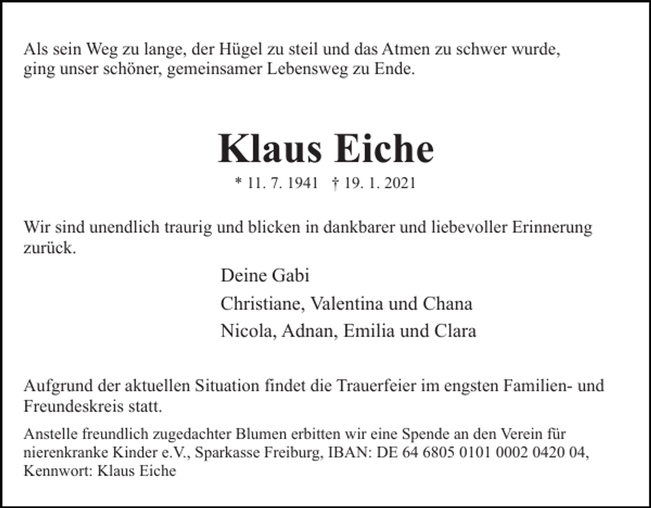 <p>Als sein Weg zu lange, der Hügel zu steil und das Atmen zu schwer wurde,<br />ging unser schöner, gemeinsamer Lebensweg zu Ende.</p><p>Klaus Eiche<br />* 11. 7. 1941 † 19. 1. 2021</p><p>Wir sind unendlich traurig und blicken in dankbarer und liebevoller Erinnerung<br />zurück.</p><p>Deine Gabi<br />Christiane, Valentina und Chana<br />Nicola, Adnan, Emilia und Clara<br />Aufgrund der aktuellen Situation findet die Trauerfeier im engsten Familien- und<br />Freundeskreis statt.<br />Anstelle freundlich zugedachter Blumen erbitten wir eine Spende an den Verein für<br />nierenkranke Kinder e.V., Sparkasse Freiburg, IBAN: DE 64 6805 0101 0002 0424,<br />Kennwort: Klaus Eiche</p>