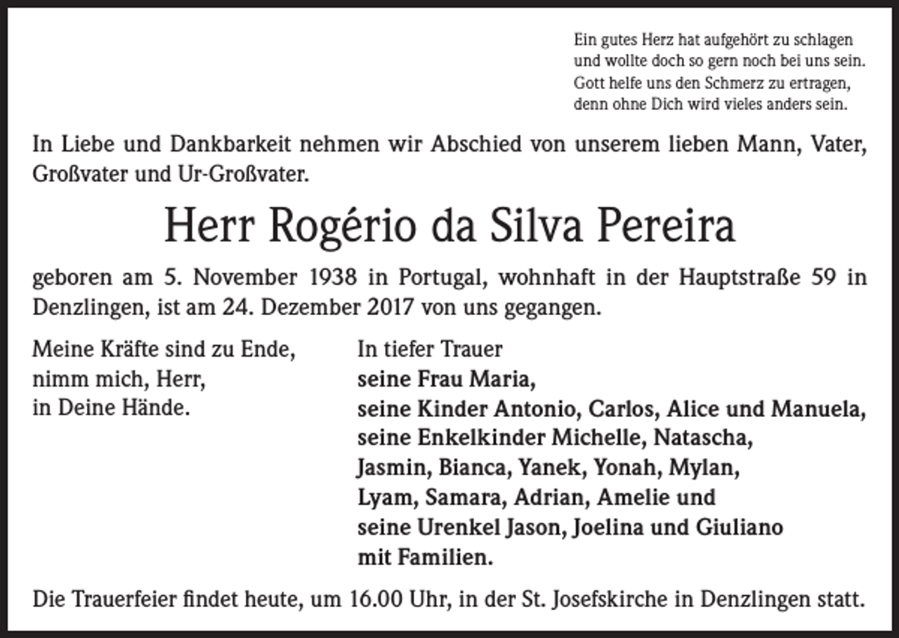 <p>Ein gutes Herz hat aufgehört zu schlagen<br />und wollte doch so gern noch bei uns sein.<br />Gott helfe uns den Schmerz zu ertragen,<br />denn ohne Dich wird vieles anders sein.</p><p>In Liebe und Dankbarkeit nehmen wir Abschied von unserem lieben Mann, Vater,<br />Großvater und Ur-Großvater.</p><p>Herr Rogério da Silva Pereira<br />geboren am 5. November 1938 in Portugal, wohnhaft in der Hauptstraße 59 in<br />Denzlingen, ist am 24. Dezember 2017 von uns gegangen.<br />Meine Kräfte sind zu Ende,<br />nimm mich, Herr,<br />in Deine Hände.</p><p>In tiefer Trauer<br />seine Frau Maria,<br />seine Kinder Antonio, Carlos, Alice und Manuela,<br />seine Enkelkinder Michelle, Natascha,<br />Jasmin, Bianca, Yanek, Yonah, Mylan,<br />Lyam, Samara, Adrian, Amelie und<br />seine Urenkel Jason, Joelina und Giuliano<br />mit Familien.</p><p>Die Trauerfeier findet heute, um 16.00 Uhr, in der St. Josefskirche in Denzlingen statt.</p>