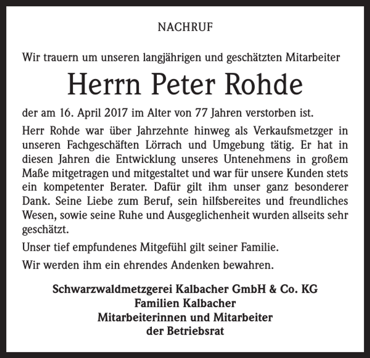 <p>NACHRUF<br />Wir trauern um unseren langjährigen und geschätzten Mitarbeiter</p><p>Herrn Peter Rohde<br />der am 16. April 2017 im Alter von 77 Jahren verstorben ist.<br />Herr Rohde war über Jahrzehnte hinweg als Verkaufsmetzger in<br />unseren Fachgeschäften Lörrach und Umgebung tätig. Er hat in<br />­diesen Jahren die Entwicklung unseres Untenehmens in großem<br />Maße mitgetragen und mitgestaltet und war für unsere ­Kunden stets<br />ein kompetenter Berater. Dafür gilt ihm unser ganz besonderer<br />Dank. Seine Liebe zum Beruf, sein hilfsbereites und freundliches<br />Wesen, sowie seine Ruhe und Ausgeglichenheit wurden allseits sehr<br />geschätzt.<br />Unser tief empfundenes Mitgefühl gilt seiner Familie.<br />Wir werden ihm ein ehrendes Andenken bewahren.<br />Schwarzwaldmetzgerei Kalbacher GmbH &amp; Co. KG<br />Familien Kalbacher<br />Mitarbeiterinnen und Mitarbeiter<br />der Betriebsrat</p>