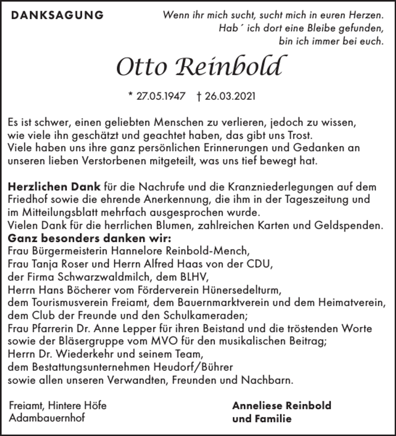 <p>DANKSAGUNG</p><p>Wenn ihr mich sucht, sucht mich in euren Herzen.<br />Hab´ ich dort eine Bleibe gefunden,<br />bin ich immer bei euch.</p><p>Otto Reinbold<br />* 27.05.1947 † 26.03.2021</p><p>Es ist schwer, einen geliebten Menschen zu verlieren, jedoch zu wissen,<br />wie viele ihn geschätzt und geachtet haben, das gibt uns Trost.<br />Viele haben uns ihre ganz persönlichen Erinnerungen und Gedanken an<br />unseren lieben Verstorbenen mitgeteilt, was uns tief bewegt hat.<br />Herzlichen Dank für die Nachrufe und die Kranzniederlegungen auf dem<br />Friedhof sowie die ehrende Anerkennung, die ihm in der Tageszeitung und<br />im Mitteilungsblatt mehrfach ausgesprochen wurde.<br />Vielen Dank für die herrlichen Blumen, zahlreichen Karten und Geldspenden.<br />Ganz besonders danken wir:<br />Frau Bürgermeisterin Hannelore Reinbold-Mench,<br />Frau Tanja Roser und Herrn Alfred Haas von der CDU,<br />der Firma Schwarzwaldmilch, dem BLHV,<br />Herrn Hans Böcherer vom Förderverein Hünersedelturm,<br />dem Tourismusverein Freiamt, dem Bauernmarktverein und dem Heimatverein,<br />dem Club der Freunde und den Schulkameraden;<br />Frau Pfarrerin Dr. Anne Lepper für ihren Beistand und die tröstenden Worte<br />sowie der Bläsergruppe vom MVO für den musikalischen Beitrag;<br />Herrn Dr. Wiederkehr und seinem Team,<br />dem Bestattungsunternehmen Heudorf/Bührer<br />sowie allen unseren Verwandten, Freunden und Nachbarn.<br />Freiamt, Hintere Höfe<br />Adambauernhof</p><p>Anneliese Reinbold<br />und Familie</p>