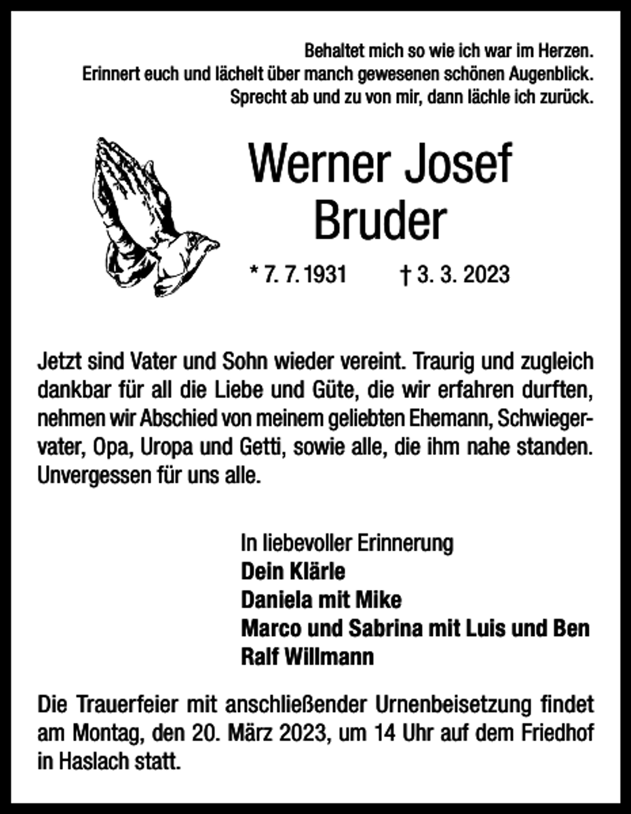 <p>Behaltet mich so wie ich war im Herzen.<br />Erinnert euch und lächelt über manch gewesenen schönen Augenblick.<br />Sprecht ab und zu von mir, dann lächle ich zurück.</p><p>Werner Josef<br />Bruder<br />* 7. 7. 1931</p><p>† 3. 3. 2023</p><p>Jetzt sind Vater und Sohn wieder vereint. Traurig und zugleich<br />dankbar für all die Liebe und Güte, die wir erfahren durften,<br />nehmen wir Abschied von meinem geliebten Ehemann, Schwiegervater, Opa, Uropa und Getti, sowie alle, die ihm nahe standen.<br />Unvergessen für uns alle.<br />In liebevoller Erinnerung<br />Dein Klärle<br />Daniela mit Mike<br />Marco und Sabrina mit Luis und Ben<br />Ralf Willmann<br />Die Trauerfeier mit anschließender Urnenbeisetzung findet<br />am Montag, den 20. März 2023, um 14 Uhr auf dem Friedhof<br />in Haslach statt.</p>