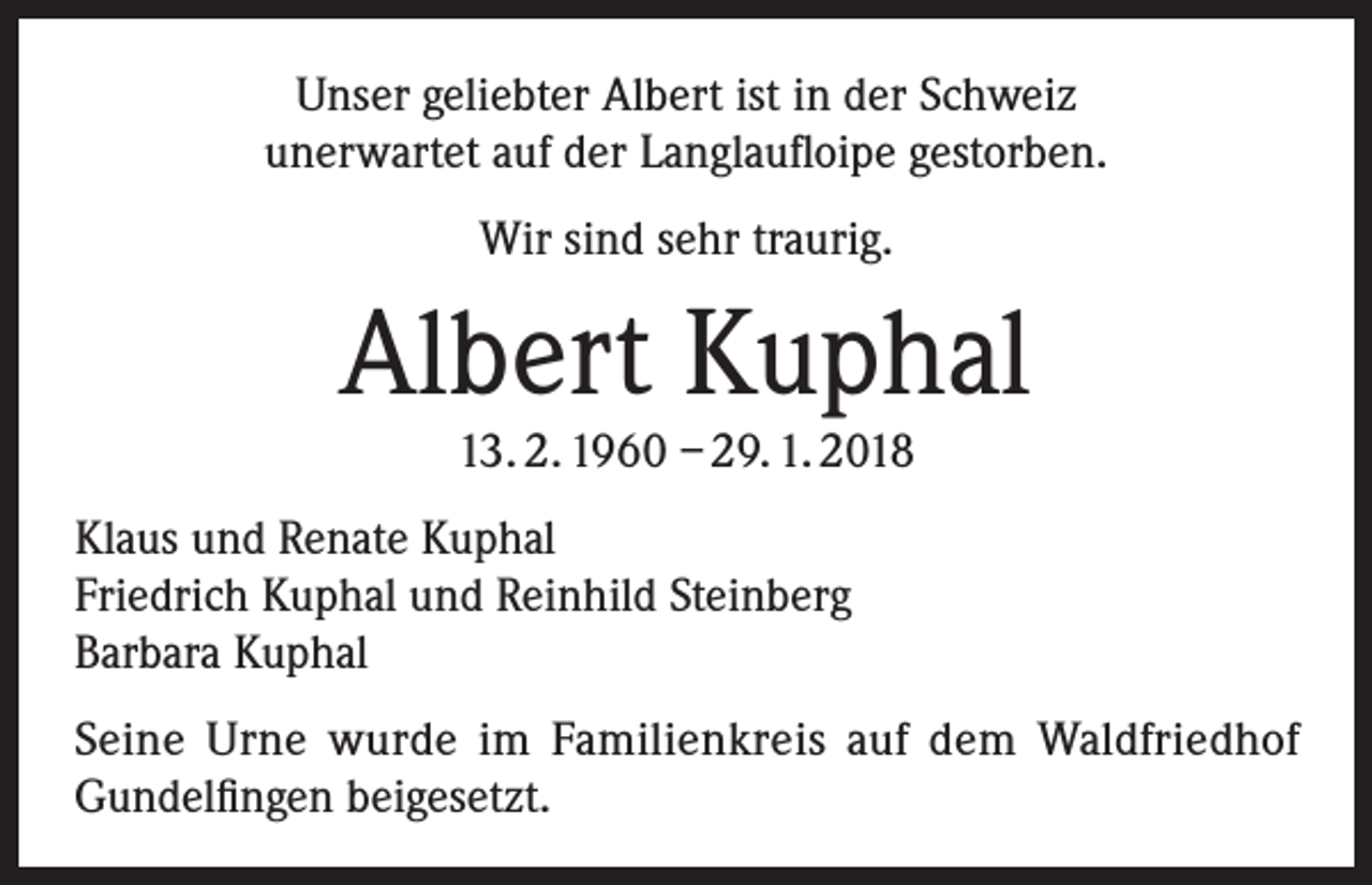 <p>Unser geliebter Albert ist in der Schweiz<br />unerwartet auf der Langlaufloipe gestorben.<br />Wir sind sehr traurig.</p><p>Albert Kuphal<br />13. 2. 1960 – 29. 1. 2018</p><p>Klaus und Renate Kuphal<br />Friedrich Kuphal und Reinhild Steinberg<br />Barbara Kuphal<br />Seine Urne wurde im Familienkreis auf dem Waldfriedhof<br />Gundelfingen beigesetzt.</p>