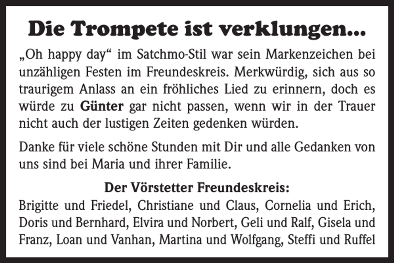 <p>Die Trompete ist verklungen…<br />„Oh happy day“ im Satchmo-Stil war sein Markenzeichen bei<br />unzähligen Festen im Freundeskreis. Merkwürdig, sich aus so<br />traurigem Anlass an ein fröhliches Lied zu erinnern, doch es<br />würde zu Günter gar nicht passen, wenn wir in der Trauer<br />nicht auch der lustigen Zeiten gedenken würden.<br />Danke für viele schöne Stunden mit Dir und alle Gedanken von<br />uns sind bei Maria und ihrer Familie.<br />Der Vörstetter Freundeskreis:<br />Brigitte und Friedel, Christiane und Claus, Cornelia und Erich,<br />Doris und Bernhard, Elvira und Norbert, Geli und Ralf, Gisela und<br />Franz, Loan und Vanhan, Martina und Wolfgang, Steffi und Ruffel</p>