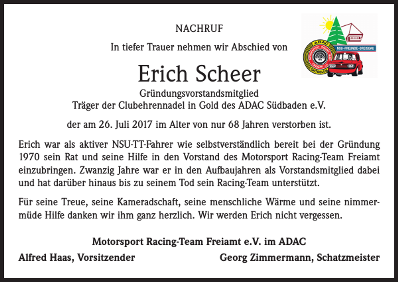 <p>NACHRUF<br />In tiefer Trauer nehmen wir Abschied von</p><p>Erich Scheer</p><p>Gründungsvorstandsmitglied<br />Träger der Clubehrennadel in Gold des ADAC Südbaden e.V.<br />der am 26. Juli 2017 im Alter von nur 68 Jahren verstorben ist.<br />Erich war als aktiver NSU-TT-Fahrer wie selbstverständlich bereit bei der Gründung<br />1970 sein Rat und seine Hilfe in den Vorstand des Motorsport Racing-Team Freiamt<br />einzubringen. Zwanzig Jahre war er in den Aufbaujahren als Vorstandsmitglied dabei<br />und hat darüber hinaus bis zu seinem Tod sein Racing-Team unterstützt.<br />Für seine Treue, seine Kameradschaft, seine menschliche Wärme und seine nimmermüde Hilfe danken wir ihm ganz herzlich. Wir werden Erich nicht vergessen.<br />Motorsport Racing-Team Freiamt e.V. im ADAC<br />Alfred Haas, Vorsitzender<br />Georg Zimmermann, Schatzmeister</p>