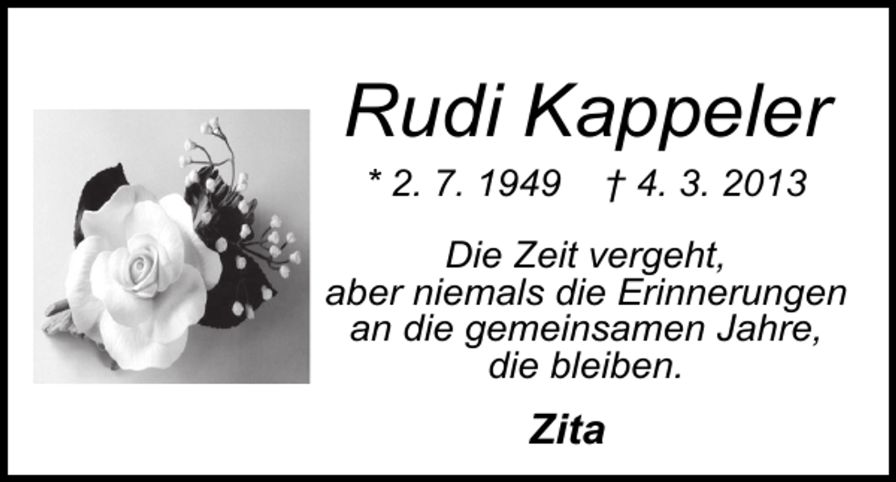 <p>Rudi Kappeler<br />* 2. 7. 1949</p><p>† 4. 3. 2013</p><p>Die Zeit vergeht,<br />aber niemals die Erinnerungen<br />an die gemeinsamen Jahre,<br />die bleiben.</p><p>Zita</p>
