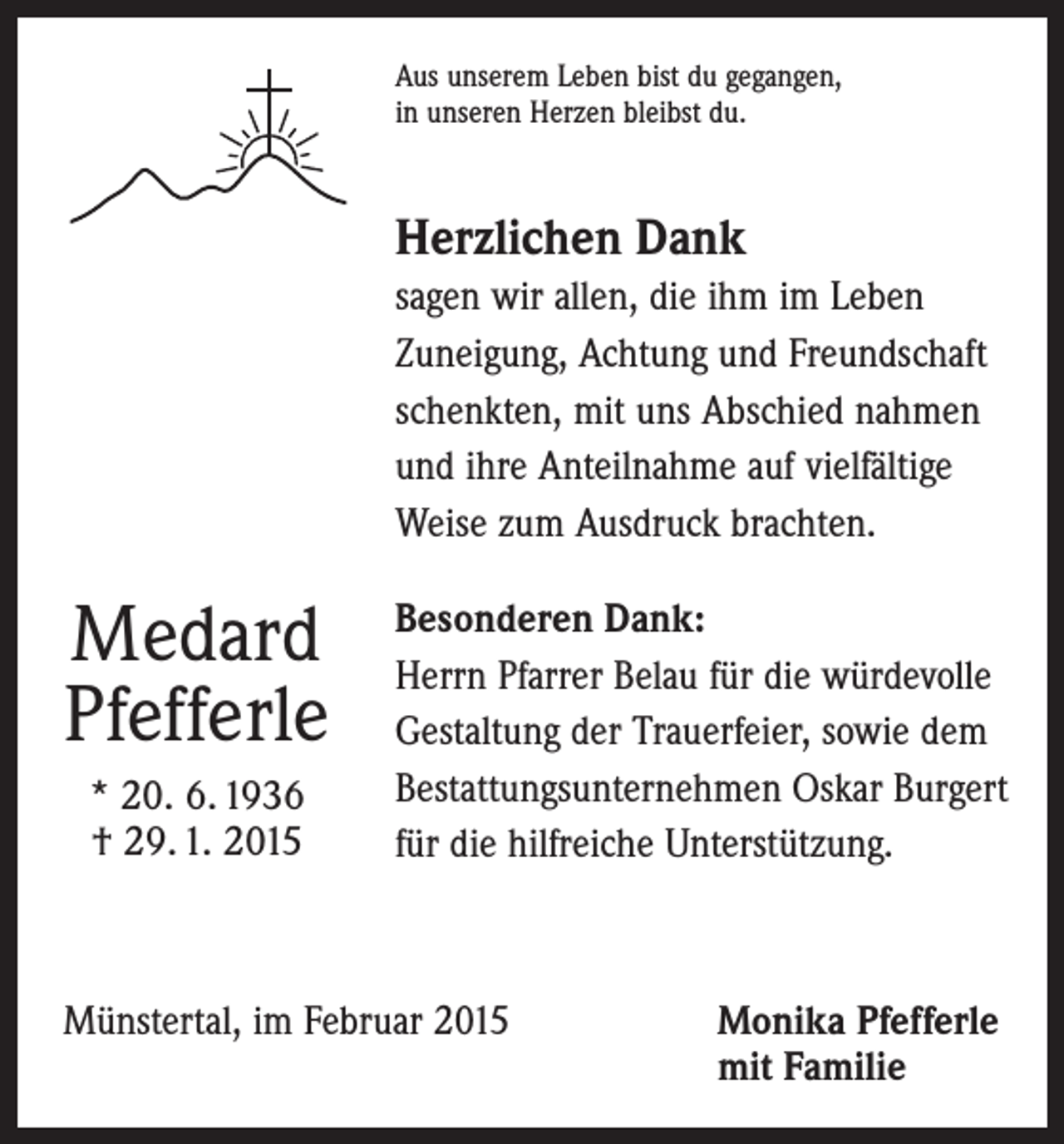 <p>Aus unserem Leben bist du gegangen,<br />in unseren Herzen bleibst du.</p><p>Herzlichen Dank<br />sagen wir allen, die ihm im Leben<br />Zuneigung, Achtung und Freundschaft<br />schenkten, mit uns Abschied nahmen<br />und ihre Anteilnahme auf vielfältige<br />Weise zum Ausdruck brachten.</p><p>Medard<br />Pfefferle<br />* 20. 6. 1936<br />† 29. 1. 2015</p><p>Besonderen Dank:<br />Herrn Pfarrer Belau für die würdevolle<br />Gestaltung der Trauerfeier, sowie dem<br />Bestattungsunternehmen Oskar Burgert<br />für die hilfreiche Unterstützung.</p><p>Münstertal, im Februar 2015 Monika Pfefferle<br />mit Familie</p>