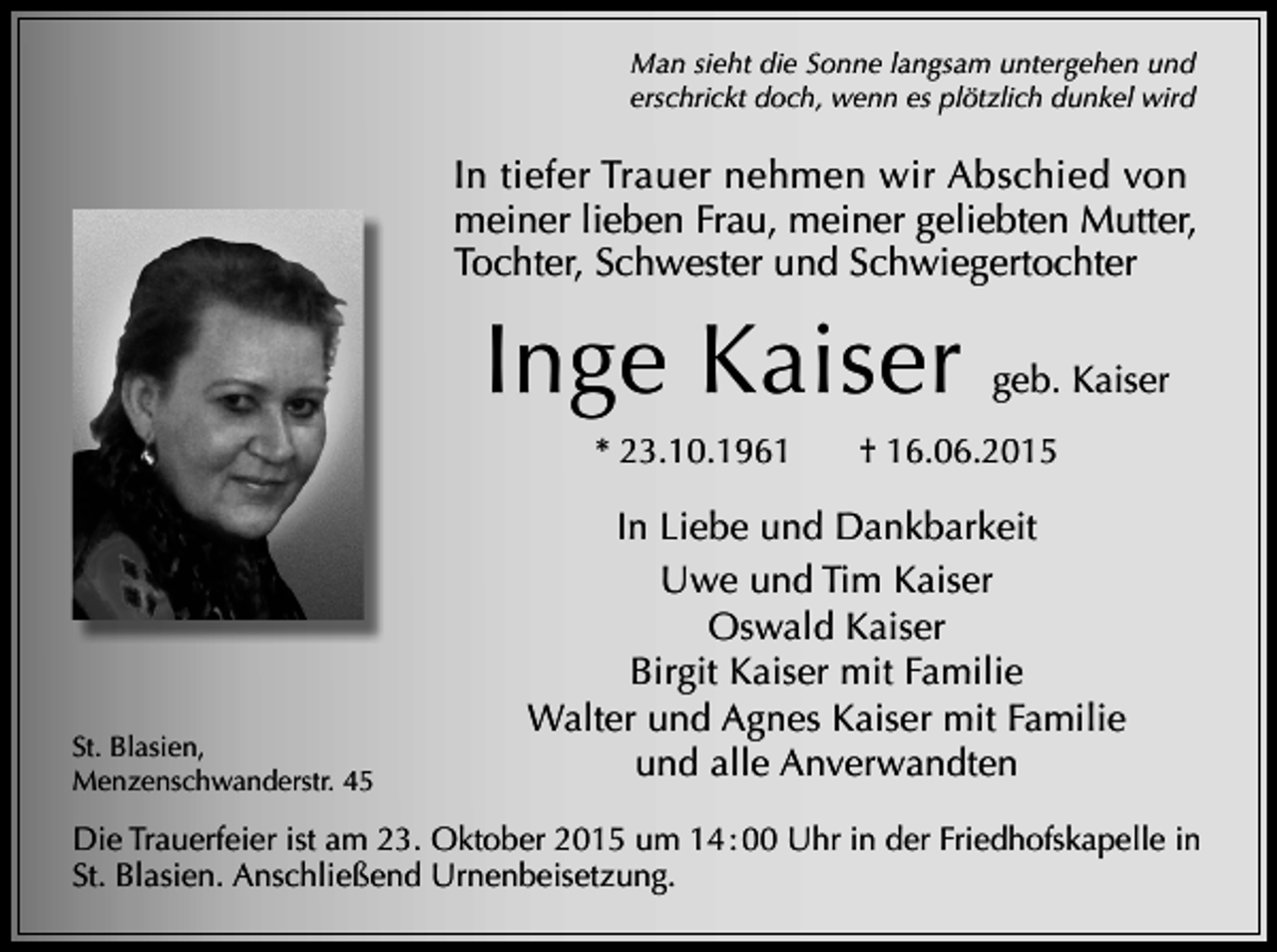 <p>Man sieht die Sonne langsam untergehen und<br />erschrickt doch, wenn es plötzlich dunkel wird</p><p>In tiefer Trauer nehmen wir Abschied von<br />meiner lieben Frau, meiner geliebten Mutter,<br />Tochter, Schwester und Schwiegertochter</p><p>Inge Kaiser<br />* 23.10.1961</p><p>St. Blasien,<br />Menzenschwanderstr. 45</p><p>geb. Kaiser</p><p>† 16.06.2015</p><p>In Liebe und Dankbarkeit<br />Uwe und Tim Kaiser<br />Oswald Kaiser<br />Birgit Kaiser mit Familie<br />Walter und Agnes Kaiser mit Familie<br />und alle Anverwandten</p><p>Die Trauerfeier ist am 23. Oktober 2015 um 14 : 00 Uhr in der Friedhofskapelle in<br />St. Blasien. Anschließend Urnenbeisetzung.</p>