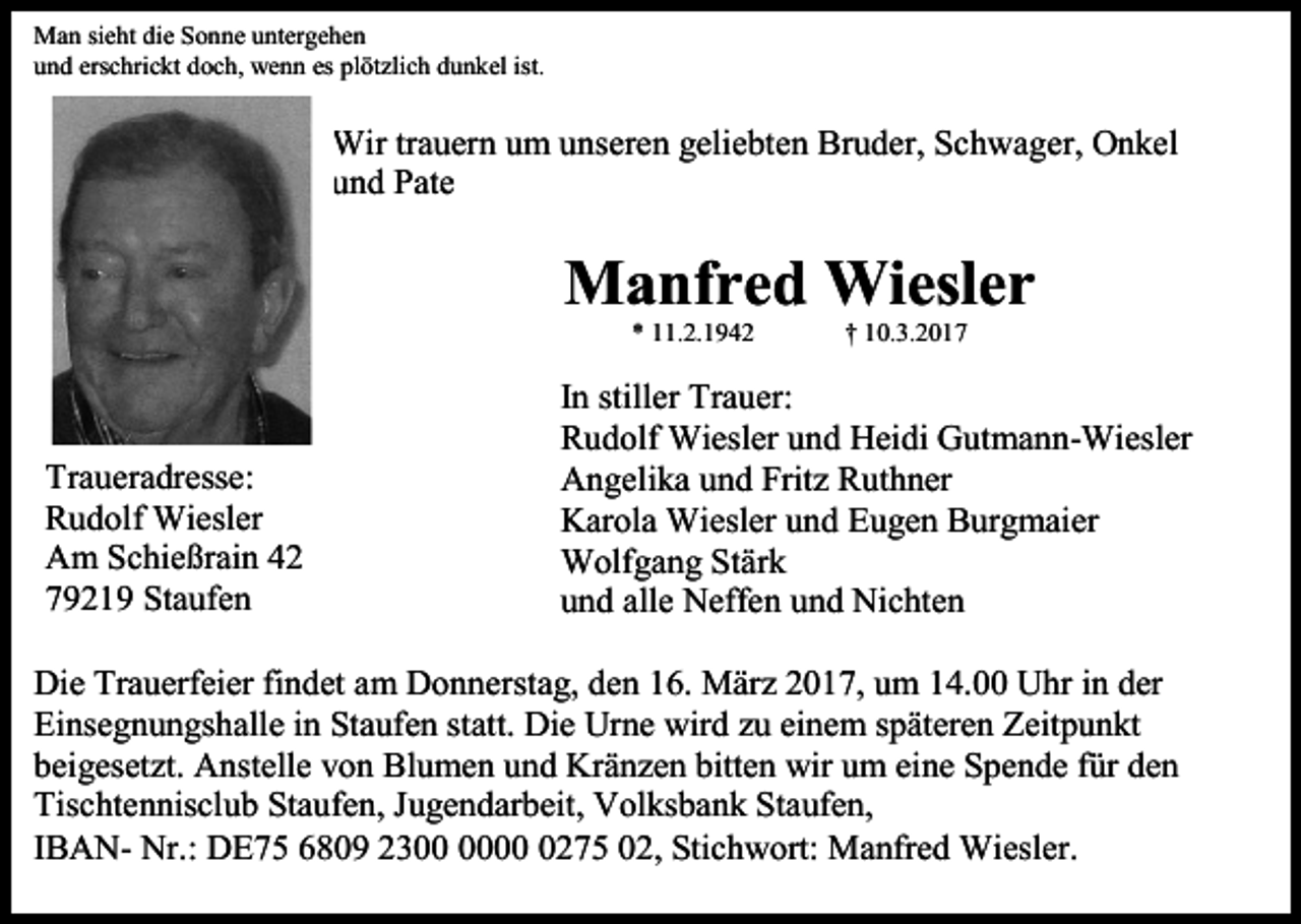 <p>Man sieht die Sonne untergehen<br />und erschrickt doch, wenn es plötzlich dunkel ist.</p><p>Wir trauern um unseren geliebten Bruder, Schwager, Onkel<br />und Pate</p><p>Manfred Wiesler<br />* 11.2.1942</p><p>Traueradresse:<br />Rudolf Wiesler<br />Am Schießrain 42<br />79219 Staufen</p><p>† 10.3.2017</p><p>In stiller Trauer:<br />Rudolf Wiesler und Heidi Gutmann-Wiesler<br />Angelika und Fritz Ruthner<br />Karola Wiesler und Eugen Burgmaier<br />Wolfgang Stärk<br />und alle Neffen und Nichten</p><p>Die Trauerfeier findet am Donnerstag, den 16. März 2017, um 14.00 Uhr in der<br />Einsegnungshalle in Staufen statt. Die Urne wird zu einem späteren Zeitpunkt<br />beigesetzt. Anstelle von Blumen und Kränzen bitten wir um eine Spende für den<br />Tischtennisclub Staufen, Jugendarbeit, Volksbank Staufen,<br />IBAN- Nr.: DE75 6809 230275 02, Stichwort: Manfred Wiesler.</p>