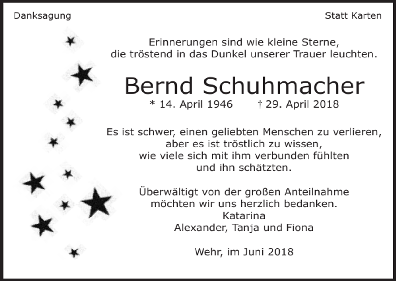 <p>Danksagung</p><p>Statt Karten</p><p>Erinnerungen sind wie kleine Sterne,<br />die tröstend in das Dunkel unserer Trauer leuchten.</p><p>Bernd Schuhmacher<br />* 14. April 1946</p><p>29. April 2018</p><p>Es ist schwer, einen geliebten Menschen zu verlieren,<br />aber es ist tröstlich zu wissen,<br />wie viele sich mit ihm verbunden fühlten<br />und ihn schätzten.<br />Überwältigt von der großen Anteilnahme<br />möchten wir uns herzlich bedanken.<br />Katarina<br />Alexander, Tanja und Fiona<br />Wehr, im Juni 2018</p>
