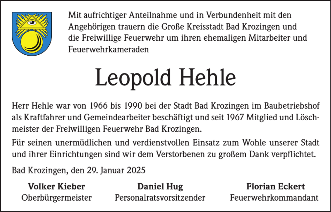 <p>Mit aufrichtiger Anteilnahme und in Verbundenheit mit den<br />Angehörigen trauern die Große Kreisstadt Bad Krozingen und<br />die Freiwillige Feuerwehr um ihren ehemaligen Mitarbeiter und<br />Feuerwehrkameraden</p><p>Leopold Hehle<br />Herr Hehle war von 1966 bis 1990 bei der Stadt Bad Krozingen im Baubetriebshof<br />als Kraftfahrer und Gemeindearbeiter beschäftigt und seit 1967 Mitglied und Löschmeister der Freiwilligen Feuerwehr Bad Krozingen.<br />Für seinen unermüdlichen und verdienstvollen Einsatz zum Wohle unserer Stadt<br />und ihrer Einrichtungen sind wir dem Verstorbenen zu großem Dank verpflichtet.<br />Bad Krozingen, den 29. Januar 2025<br />Volker Kieber<br />Oberbürgermeister</p><p>Daniel Hug<br />Personalratsvorsitzender</p><p>Florian Eckert<br />Feuerwehrkommandant</p>