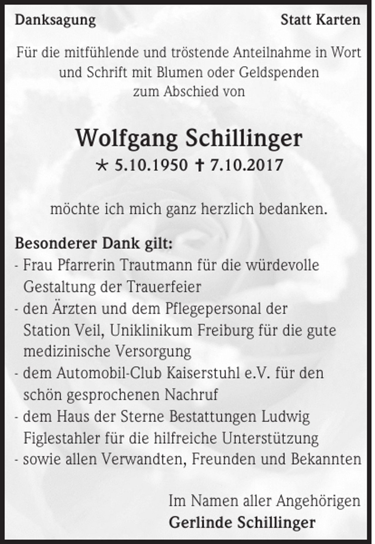 <p>DDanksagung<br />a n ks a g u n g</p><p>Statt<br />St<br />att Karten<br />K art e n</p><p>FFür<br />ür di<br />die<br />e mitfühlende<br />mitf ü hl e n d e uund<br />n d tr<br />tröstende<br />öst e n d e Anteilnahme<br />A nt eil n a h m e iinn Wort<br />W ort<br />uund<br />n d SSchrift<br />c hrift mit<br />mit Bl<br />Blumen<br />u m e n ooder<br />d er Geldspenden<br />G el ds p e n d e n<br />zzum<br />u m Abschied<br />A bs c hi e d vvon<br />on</p><p>WWolfgang<br />olf g a n g S Schillinger<br />c hilli n g er<br /> 5.<br />5.10.1950<br />1 0. 1 9 5 0  7.<br />7.10.2017<br />1 0. 2 0 1 7</p><p>mmöchte<br />ö c ht e i cich<br />h mi<br />mich<br />c h gganz<br />a n z hherzlich<br />er zli c h bbedanken.<br />e d a n k e n.<br />B e s o n d er er Dank<br />Besonderer<br />D a n k gilt:<br />gilt:<br />- Fr<br />Frau<br />a u Pf<br />Pfarrerin<br />arr er i n Trautmann<br />Tr a ut m a n n für<br />f ür die<br />di e würdevolle<br />w ür d e v oll e<br />GGestaltung<br />est alt u n g dder<br />er TrTrauerfeier<br />a u erf ei er<br />- dden<br />e n Ärzten<br />Är zt e n und<br />u n d ddem<br />e m Pfl<br />Pflegepersonal<br />e g e p ers o n al dder<br />er<br />Station<br />St<br />ati o n VVeil,<br />eil, UUniklinikum<br />ni kli ni k u m FrFreiburg<br />ei b ur g ffür<br />ür die<br />di e gute<br />g ut e<br />mmedizinische<br />e di zi nis c h e VVersorgung<br />ers or g u n g<br />- ddem<br />e m Automobil-Club<br />A ut o m o bil -Cl u b KKaiserstuhl<br />ais erst u hl e.e.V.<br />V. ffür<br />ür dden<br />en<br />sschön<br />c h ö n gesprochenen<br />g es pr o c h e n e n Nachruf<br />N a c hr uf<br />- ddem<br />e m Haus<br />H a us dder<br />er St<br />Sterne<br />er n e Bestattungen<br />B est att u n g e n LLudwig<br />u d wi g<br />Figlestahler<br />Fi<br />gl est a hl er ffür<br />ür di<br />die<br />e hilfr<br />hilfreiche<br />ei c h e Unterstützung<br />U nt erst üt z u n g<br />- ssowie<br />o wi e allen<br />all e n Verwandten,<br />V er w a n dt e n, Freunden<br />Fr e u n d e n und<br />u n d Bekannten<br />B e k a n nt e n<br />I m Namen<br />Im<br />N a m e n aller<br />all er Angehörigen<br />A n g e h öri g e n<br />GGerlinde<br />erli n d e SSchillinger<br />c hilli n g er</p>