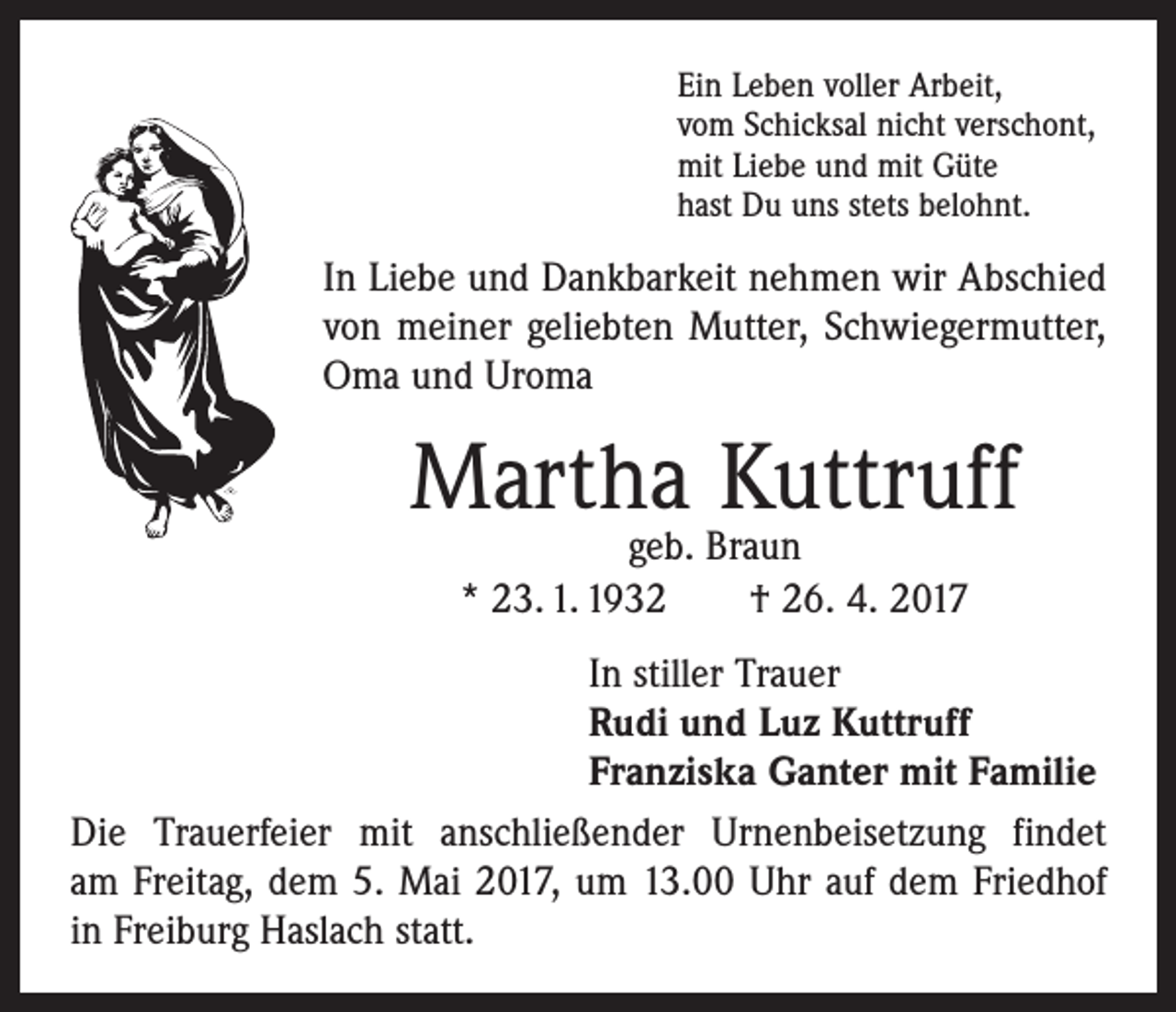 <p>Ein Leben voller Arbeit,<br />vom Schicksal nicht verschont,<br />mit Liebe und mit Güte<br />hast Du uns stets belohnt.</p><p>In Liebe und Dankbarkeit nehmen wir Abschied<br />von meiner geliebten Mutter, Schwiegermutter,<br />Oma und Uroma</p><p>Martha Kuttruff<br />geb. Braun<br />* 23. 1. 1932 † 26. 4. 2017</p><p>In stiller Trauer<br />Rudi und Luz Kuttruff<br />Franziska Ganter mit Familie<br />Die Trauerfeier mit anschließender Urnenbeisetzung findet<br />am Freitag, dem 5. Mai 2017, um 13.00 Uhr auf dem Friedhof<br />in Freiburg Haslach statt.</p>