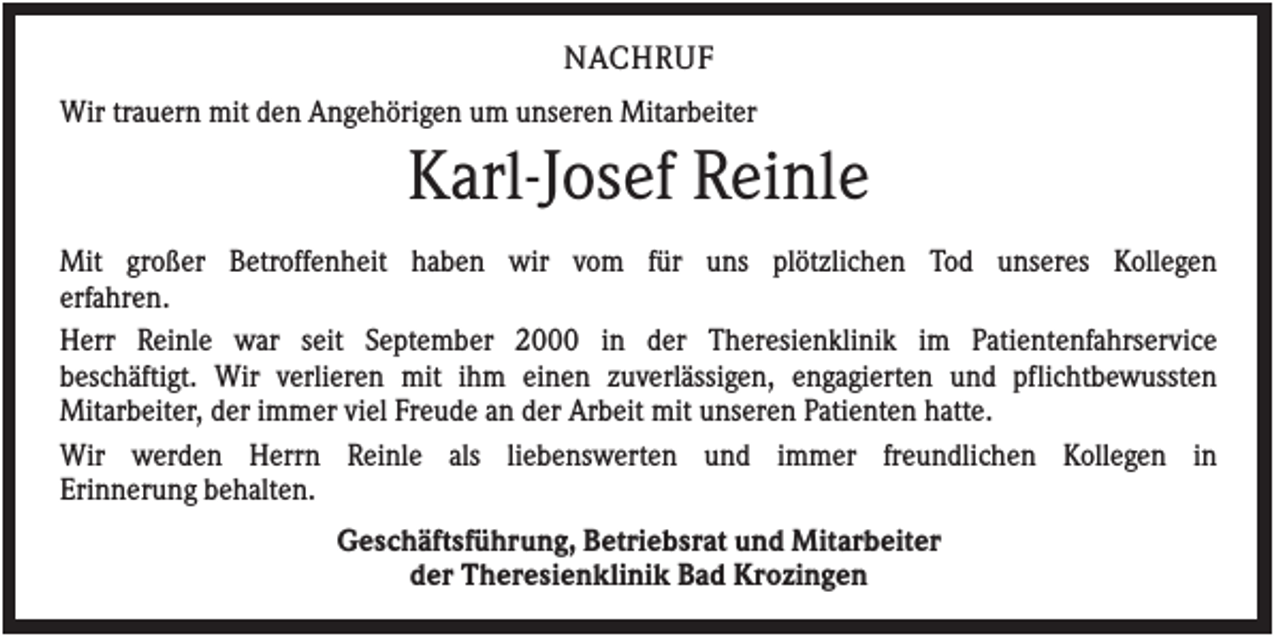 <p>NACHRUF<br />Wir trauern mit den Angehörigen um unseren Mitarbeiter</p><p>Karl-Josef Reinle<br />Mit großer Betroffenheit haben wir vom für uns plötzlichen Tod unseres Kollegen<br />erfahren.<br />Herr Reinle war seit September 2000 in der Theresienklinik im Patientenfahrservice<br />beschäftigt. Wir verlieren mit ihm einen zuverlässigen, engagierten und pflichtbewussten<br />Mitarbeiter, der immer viel Freude an der Arbeit mit unseren Patienten hatte.<br />Wir werden Herrn Reinle als liebenswerten und immer freundlichen Kollegen in<br />Erinnerung behalten.<br />Geschäftsführung, Betriebsrat und Mitarbeiter<br />der Theresienklinik Bad Krozingen</p>