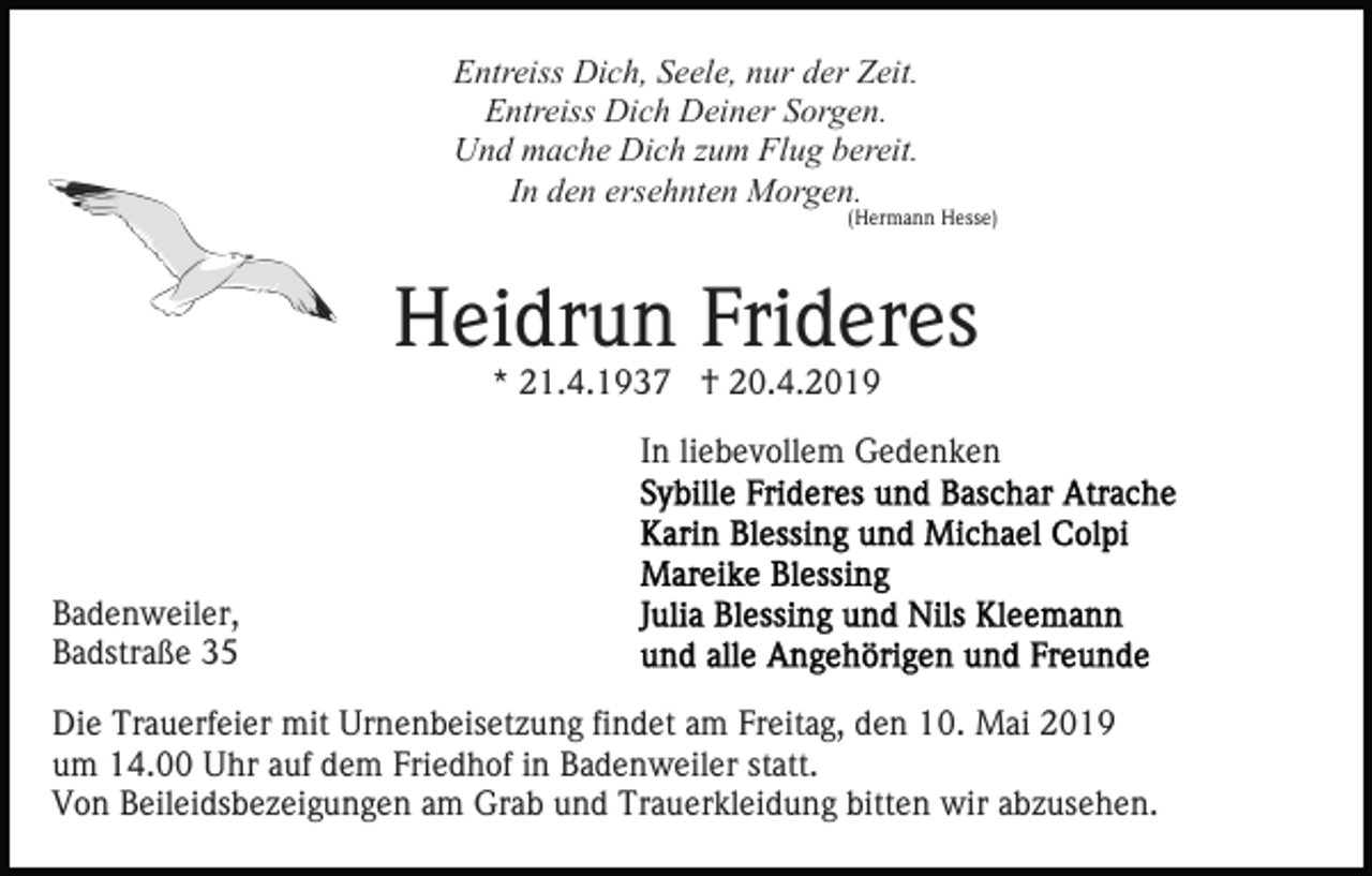 <p>Entreiss Dich, Seele, nur der Zeit.<br />Entreiss Dich Deiner Sorgen.<br />Und mache Dich zum Flug bereit.<br />In den ersehnten Morgen.</p><p>(Hermann Hesse)</p><p>Heidrun Frideres<br />* 21.4.1937 † 20.4.2019</p><p>In liebevollem Gedenken</p><p>Badenweiler,<br />Badstraße 35<br />Die Trauerfeier mit Urnenbeisetzung findet am Freitag, den 10. Mai 2019<br />um 14.00 Uhr auf dem Friedhof in Badenweiler statt.<br />Von Beileidsbezeigungen am Grab und Trauerkleidung bitten wir abzusehen.</p>