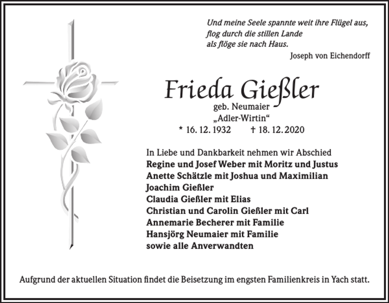 <p>Und meine Seele spannte weit ihre Flügel aus,<br />flog durch die stillen Lande<br />als flöge sie nach Haus.</p><p>Joseph von Eichendorff</p><p>Frieda Gießler<br />geb. Neumaier<br />„Adler-Wirtin“<br />* 16. 12. 1932 † 18. 12. 2020</p><p>In Liebe und Dankbarkeit nehmen wir Abschied<br />Regine und Josef Weber mit Moritz und Justus<br />Anette Schätzle mit Joshua und Maximilian<br />Joachim Gießler<br />Claudia Gießler mit Elias<br />Christian und Carolin Gießler mit Carl<br />Annemarie Becherer mit Familie<br />Hansjörg Neumaier mit Familie<br />sowie alle Anverwandten<br />Aufgrund der aktuellen Situation findet die Beisetzung im engsten Familienkreis in Yach statt.</p>