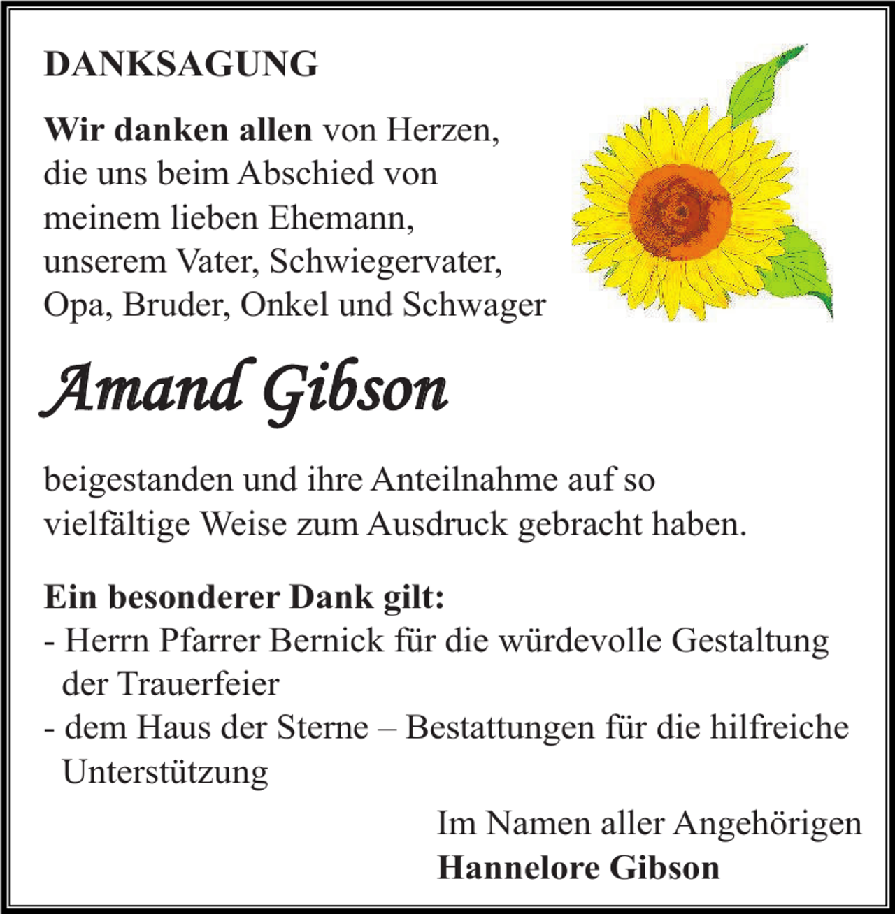 <p>DANKSAGUNG<br />Wir danken allen von Herzen,<br />die uns beim Abschied von<br />meinem lieben Ehemann,<br />unserem Vater, Schwiegervater,<br />Opa, Bruder, Onkel und Schwager</p><p>Amand Gibson<br />beigestanden und ihre Anteilnahme auf so<br />vielfältige Weise zum Ausdruck gebracht haben.<br />Ein besonderer Dank gilt:<br />- Herrn Pfarrer Bernick für die würdevolle Gestaltung<br />der Trauerfeier<br />- dem Haus der Sterne – Bestattungen für die hilfreiche<br />Unterstützung<br />Im Namen aller Angehörigen<br />Hannelore Gibson</p>