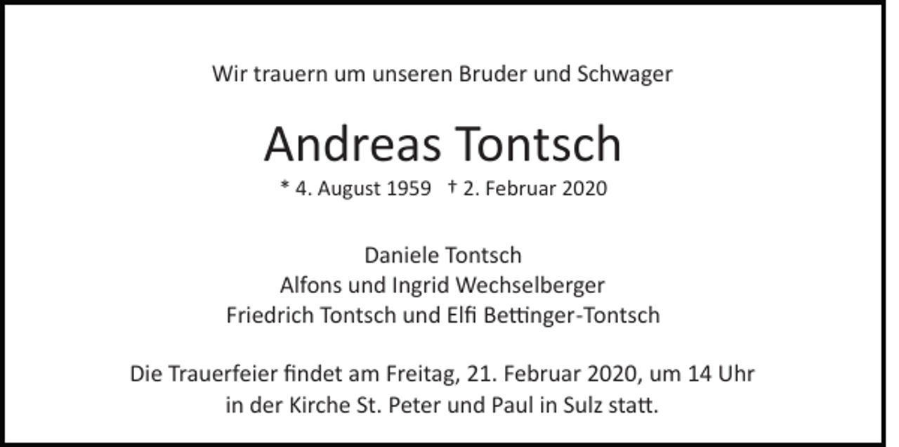 <p>Wir trauern um unseren Bruder und Schwager</p><p>Andreas Tontsch<br />* 4. August 1959 † 2. Februar 2020</p><p>Daniele Tontsch<br />Alfons und Ingrid Wechselberger<br />Friedrich Tontsch und Elﬁ Be�nger­Tontsch<br />Die Trauerfeier ﬁndet am Freitag, 21. Februar 2020, um 14 Uhr<br />in der Kirche St. Peter und Paul in Sulz sta�.</p>
