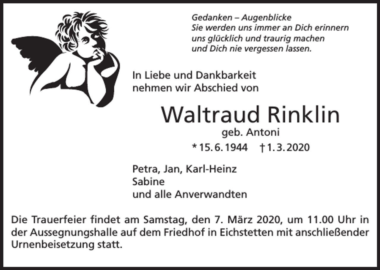 <p>Gedanken – Augenblicke<br />Sie werden uns immer an Dich erinnern<br />uns glücklich und traurig machen<br />und Dich nie vergessen lassen.</p><p>In Liebe und Dankbarkeit<br />nehmen wir Abschied von</p><p>Waltraud Rinklin<br />geb. Antoni<br />* 15. 6. 1944 † 1. 3. 2020</p><p>Petra, Jan, Karl-Heinz<br />Sabine<br />und alle Anverwandten<br />Die Trauerfeier findet am Samstag, den 7. März 2020, um 11.00 Uhr in<br />der Aussegnungshalle auf dem Friedhof in Eichstetten mit anschließender<br />Urnenbeisetzung statt.</p>