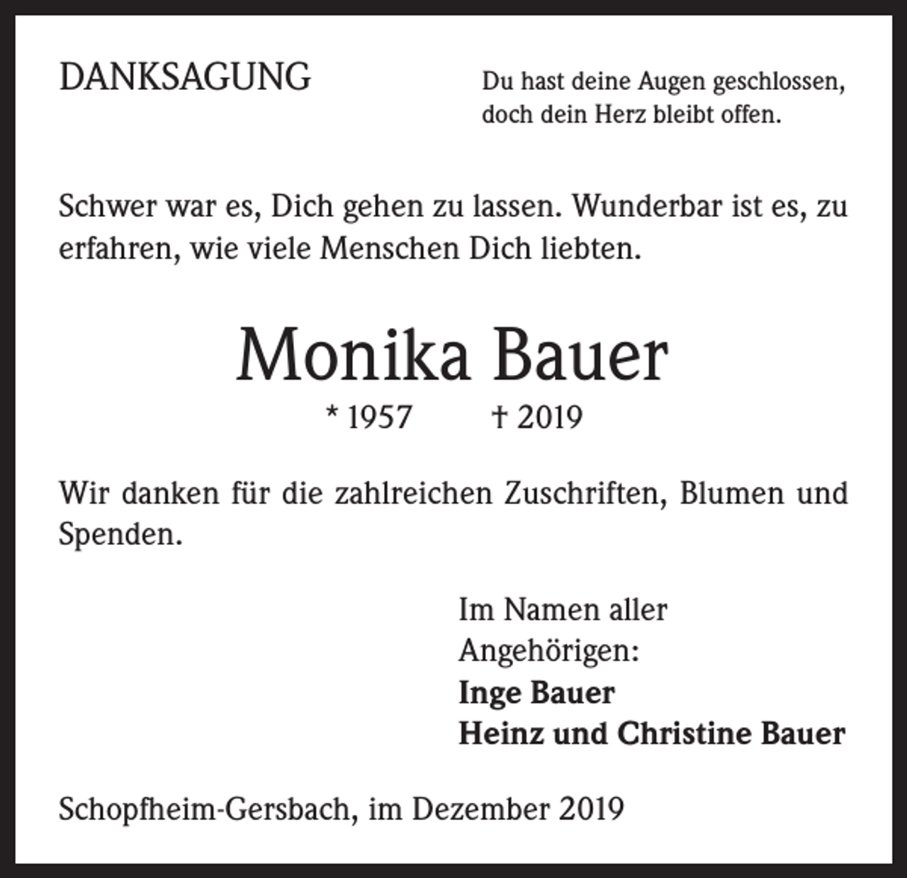<p>DANKSAGUNG</p><p>Du hast deine Augen geschlossen,<br />doch dein Herz bleibt offen.</p><p>Schwer war es, Dich gehen zu lassen. Wunderbar ist es, zu<br />erfahren, wie viele Menschen Dich liebten.</p><p>Monika Bauer<br />* 1957 † 2019</p><p>Wir danken für die zahlreichen Zuschriften, Blumen und<br />Spenden.<br />Im Namen aller<br />Angehörigen:<br />Inge Bauer<br />Heinz und Christine Bauer<br />Schopfheim-Gersbach, im Dezember 2019</p>