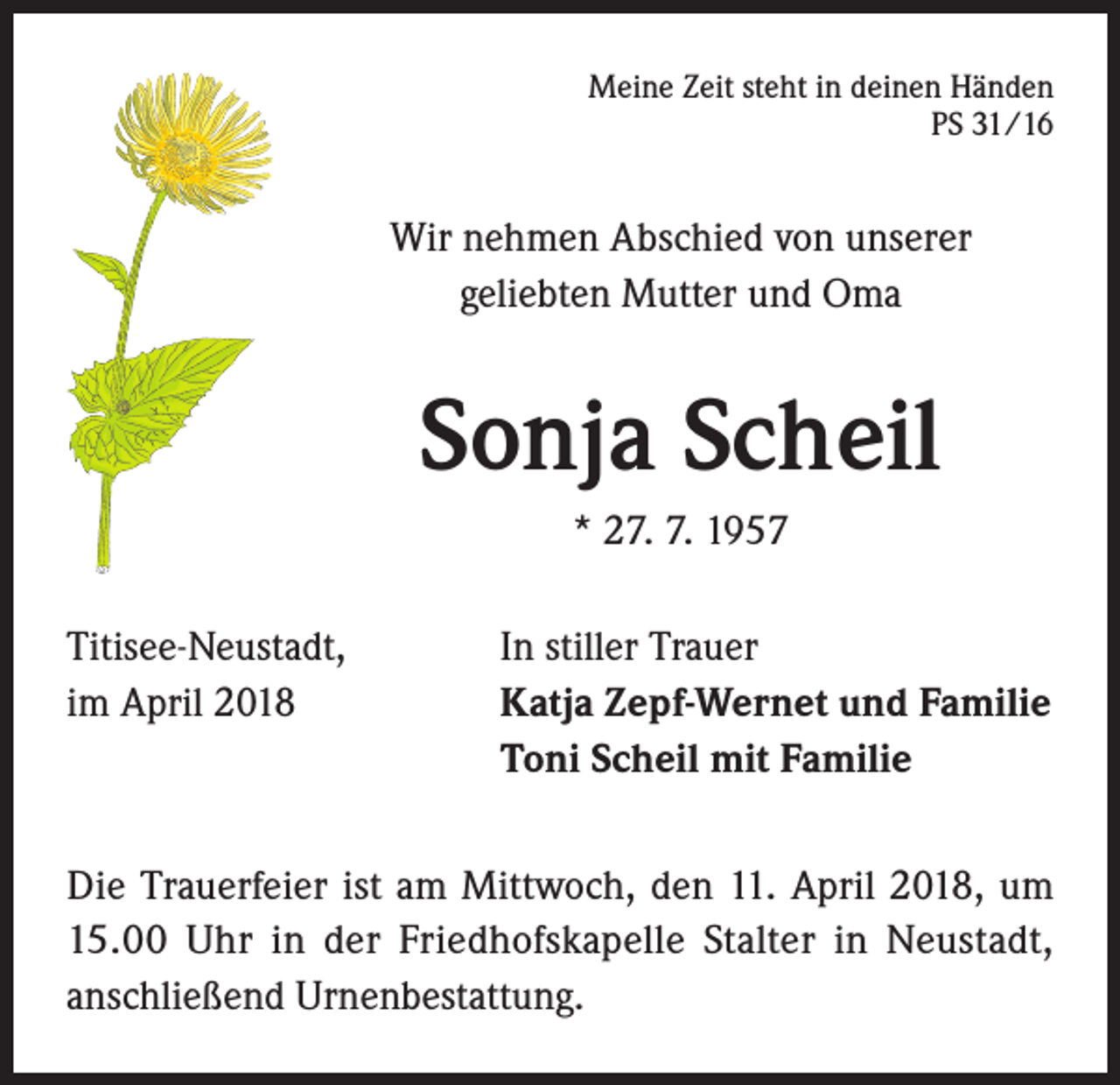<p>Meine Zeit steht in deinen Händen<br />PS 31/16</p><p>Wir nehmen Abschied von unserer<br />geliebten Mutter und Oma</p><p>Sonja Scheil<br />* 27. 7. 1957<br />Titisee-Neustadt,<br />im April 2018</p><p>In stiller Trauer<br />Katja Zepf-Wernet und Familie<br />Toni Scheil mit Familie</p><p>Die Trauerfeier ist am Mittwoch, den 11. April 2018, um<br />15.00 Uhr in der Friedhofskapelle Stalter in Neustadt,<br />anschließend Urnenbestattung.</p>