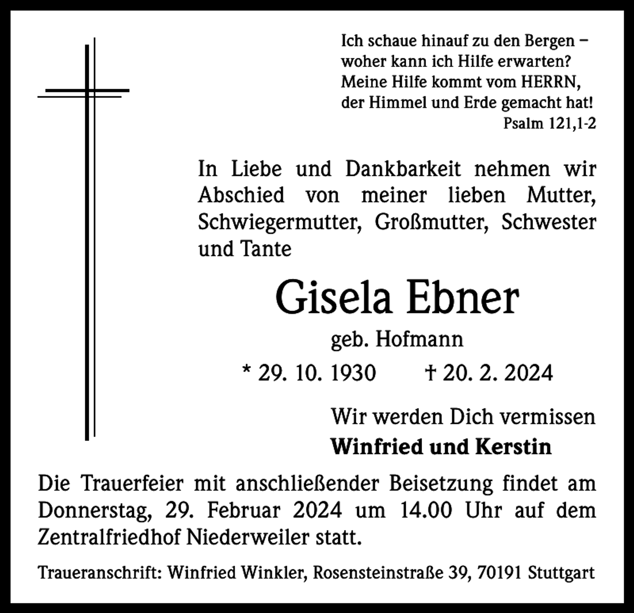 <p>Ich schaue hinauf zu den Bergen –<br />woher kann ich Hilfe erwarten?<br />Meine Hilfe kommt vom HERRN,<br />der Himmel und Erde gemacht hat!</p><p>Psalm 121,1-2</p><p>In Liebe und Dankbarkeit nehmen wir<br />A bschied von meiner lieben Mutter,<br />­<br />Schwieger­<br />mutter, Großmutter, Schwester<br />und Tante</p><p>Gisela Ebner</p><p>geb. Hofmann<br />* 29. 10. 1930 † 20. 2. 2024<br />Wir werden Dich vermissen<br />Winfried und Kerstin<br />Die Trauerfeier mit anschließender Beisetzung findet am<br />Donnerstag, 29. Februar 2024 um 14.00 Uhr auf dem<br />Zentral­friedhof Niederweiler statt.<br />Traueranschrift: Winfried Winkler, Rosensteinstraße 39, 70191 Stuttgart</p>