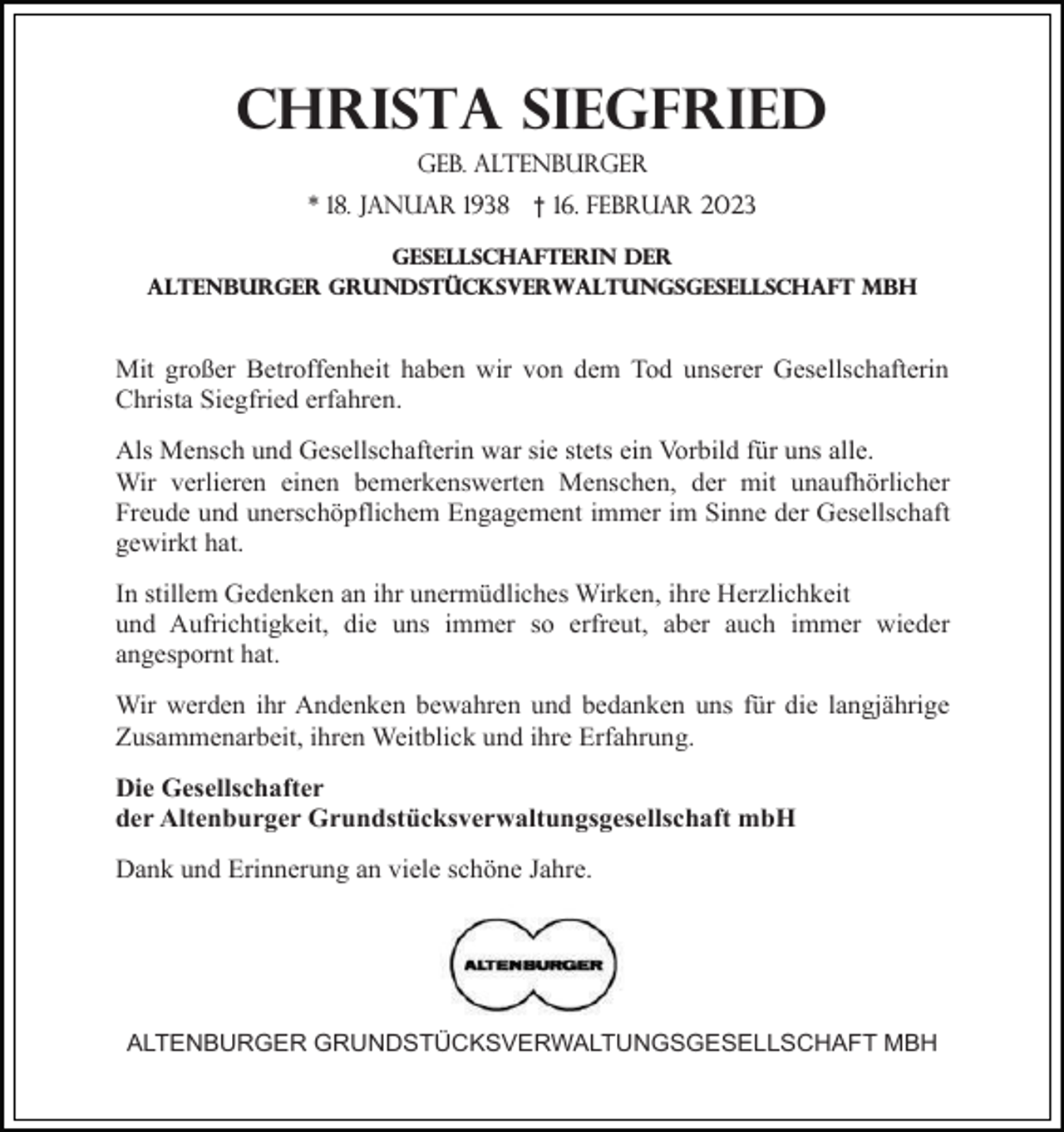 <p>Christa Siegfried<br />geb. Altenburger<br />* 18. Januar 1938</p><p>† 16. Februar 2023</p><p>Gesellschafterin der<br />altenburger Grundstücksverwaltungsgesellschaft mbh</p><p>Mit großer Betroffenheit haben wir von dem Tod unserer Gesellschafterin<br />Christa Siegfried erfahren.<br />Als Mensch und Gesellschafterin war sie stets ein Vorbild für uns alle.<br />Wir verlieren einen bemerkenswerten Menschen, der mit unaufhörlicher<br />Freude und unerschöpflichem Engagement immer im Sinne der Gesellschaft<br />gewirkt hat.<br />In stillem Gedenken an ihr unermüdliches Wirken, ihre Herzlichkeit<br />und Aufrichtigkeit, die uns immer so erfreut, aber auch immer wieder<br />angespornt hat.<br />Wir werden ihr Andenken bewahren und bedanken uns für die langjährige<br />Zusammenarbeit, ihren Weitblick und ihre Erfahrung.<br />Die Gesellschafter<br />der Altenburger Grundstücksverwaltungsgesellschaft mbH<br />Dank und Erinnerung an viele schöne Jahre.</p><p>ALTENBURGER GRUNDSTÜCKSVERWALTUNGSGESELLSCHAFT MBH</p>