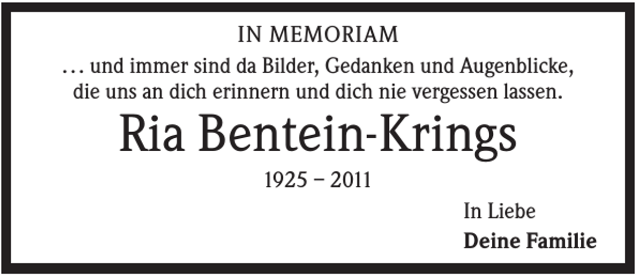 <p>IN MEMORIAM<br />. . . und immer sind da Bilder, Gedanken und Augenblicke,<br />die uns an dich erinnern und dich nie vergessen lassen.</p><p>Ria Bentein-Krings<br />1925 – 2011<br />In Liebe<br />Deine Familie</p>