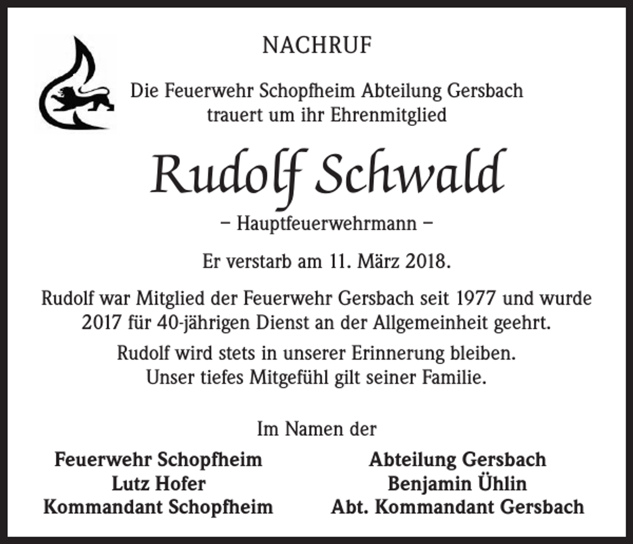 <p>NACHRUF<br />Die Feuerwehr Schopfheim Abteilung Gersbach<br />trauert um ihr Ehrenmitglied</p><p>Rudolf Schwald<br />– Hauptfeuerwehrmann –</p><p>Er verstarb am 11. März 2018.<br />Rudolf war Mitglied der Feuerwehr Gersbach seit 1977 und wurde<br />2017 für 40-jährigen Dienst an der Allgemeinheit geehrt.<br />Rudolf wird stets in unserer Erinnerung bleiben.<br />Unser tiefes Mitgefühl gilt seiner Familie.<br />Im Namen der<br />Feuerwehr Schopfheim<br />Abteilung Gersbach<br />Lutz Hofer<br />Benjamin Ühlin<br />Kommandant Schopfheim<br />Abt. Kommandant Gersbach</p>