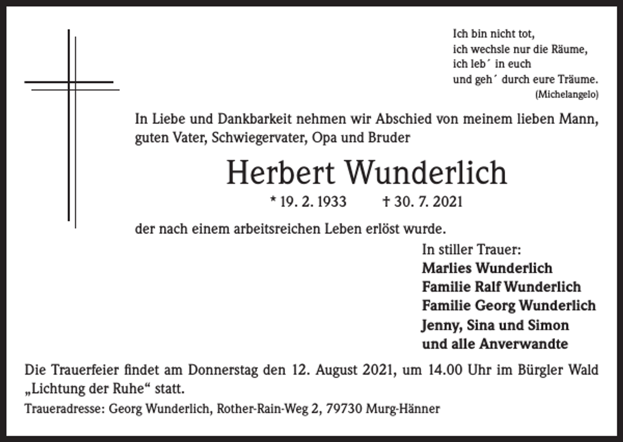 <p>Ich bin nicht tot,<br />ich wechsle nur die Räume,<br />ich leb´ in euch<br />und geh´ durch eure Träume.</p><p>(Michelangelo)</p><p>In Liebe und Dankbarkeit nehmen wir Abschied von meinem lieben Mann,<br />guten Vater, Schwiegervater, Opa und Bruder</p><p>Herbert Wunderlich<br />* 19. 2. 1933</p><p>† 30. 7. 2021</p><p>der nach einem arbeitsreichen Leben erlöst wurde.<br />In stiller Trauer:<br />Marlies Wunderlich<br />Familie Ralf Wunderlich<br />Familie Georg Wunderlich<br />Jenny, Sina und Simon<br />und alle Anverwandte<br />Die Trauerfeier findet am Donnerstag den 12. August 2021, um 14.00 Uhr im Bürgler Wald<br />„Lichtung der Ruhe“ statt.<br />Traueradresse: Georg Wunderlich, Rother-Rain-Weg 2, 79730 Murg-Hänner</p>