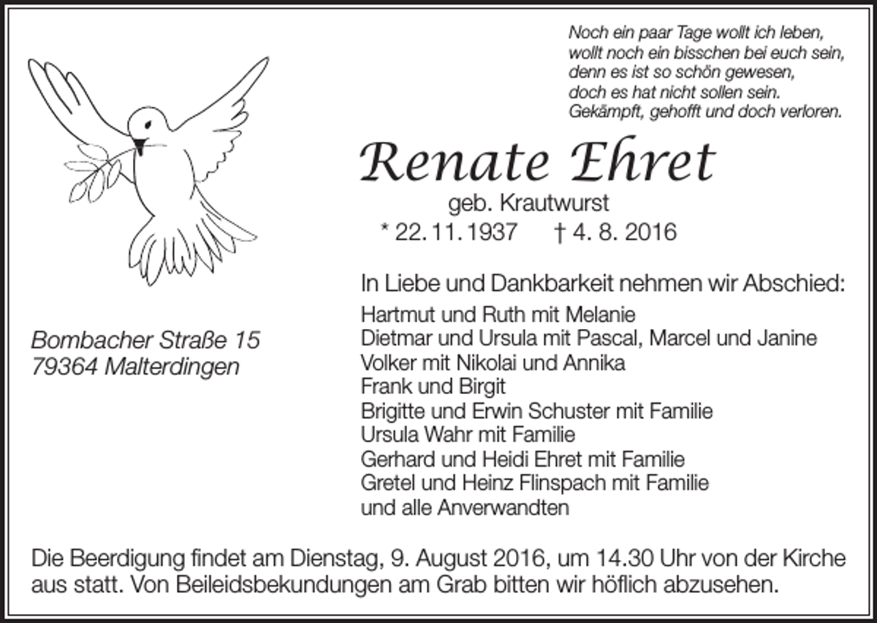 <p>Noch ein paar Tage wollt ich leben,<br />wollt noch ein bisschen bei euch sein,<br />denn es ist so schön gewesen,<br />doch es hat nicht sollen sein.<br />Gekämpft, gehofft und doch verloren.</p><p>Renate Ehret<br />geb. Krautwurst<br />* 22. 11. 1937 † 4. 8. 2016</p><p>In Liebe und Dankbarkeit nehmen wir Abschied:<br />Bombacher Straße 15<br />79364 Malterdingen</p><p>Hartmut und Ruth mit Melanie<br />Dietmar und Ursula mit Pascal, Marcel und Janine<br />Volker mit Nikolai und Annika<br />Frank und Birgit<br />Brigitte und Erwin Schuster mit Familie<br />Ursula Wahr mit Familie<br />Gerhard und Heidi Ehret mit Familie<br />Gretel und Heinz Flinspach mit Familie<br />und alle Anverwandten</p><p>Die Beerdigung findet am Dienstag, 9. August 2016, um 14.30 Uhr von der Kirche<br />aus statt. Von Beileidsbekundungen am Grab bitten wir höflich abzusehen.</p>