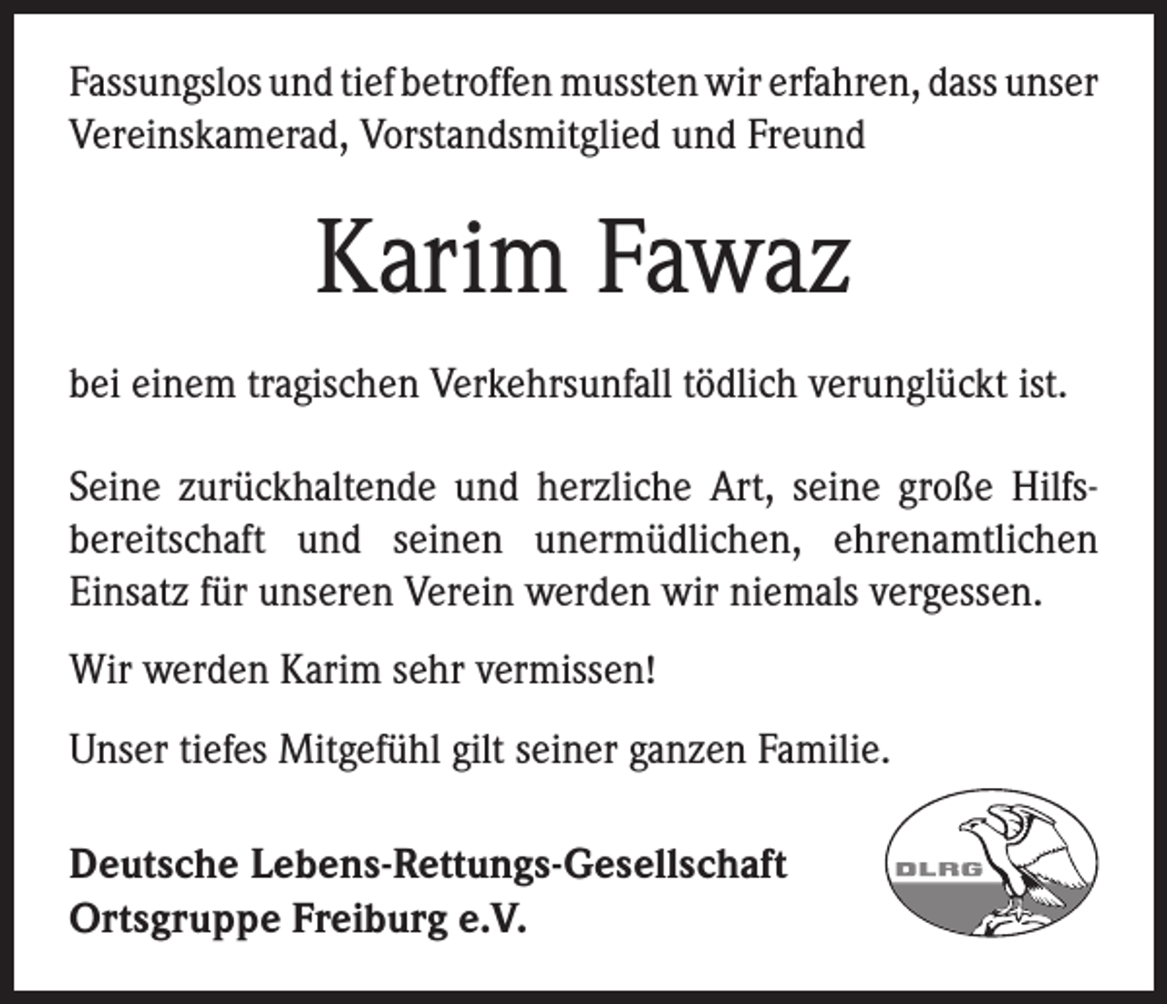 <p>Fassungslos und tief betroffen mussten wir erfahren, dass unser<br />Vereinskamerad, Vorstandsmitglied und Freund</p><p>Karim Fawaz<br />bei einem tragischen Verkehrsunfall tödlich verunglückt ist.<br />Seine zurückhaltende und herzliche Art, seine große Hilfsbereitschaft und seinen unermüdlichen, ehrenamtlichen<br />Einsatz für unseren Verein werden wir niemals vergessen.<br />Wir werden Karim sehr vermissen!<br />Unser tiefes Mitgefühl gilt seiner ganzen Familie.<br />Deutsche Lebens-Rettungs-Gesellschaft<br />Ortsgruppe Freiburg e.V.</p>