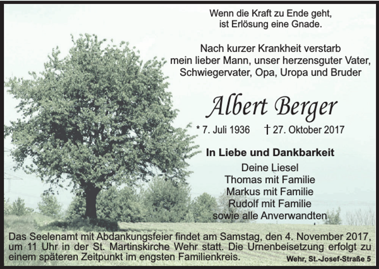 <p>Wenn die Kraft zu Ende geht,<br />ist Erlösung eine Gnade.</p><p>Nach kurzer Krankheit verstarb<br />mein lieber Mann, unser herzensguter Vater,<br />Schwiegervater, Opa, Uropa und Bruder</p><p>Albert Berger</p><p>* 7. Juli 1936</p><p>27. Oktober 2017</p><p>In Liebe und Dankbarkeit<br />Deine Liesel<br />Thomas mit Familie<br />Markus mit Familie<br />Rudolf mit Familie<br />sowie alle Anverwandten<br />Das Seelenamt mit Abdankungsfeier findet am Samstag, den 4. November 2017,<br />um 11 Uhr in der St. Martinskirche Wehr statt. Die Urnenbeisetzung erfolgt zu<br />einem späteren Zeitpunkt im engsten Familienkreis.<br />Wehr, St.-Josef-Straße 5</p>