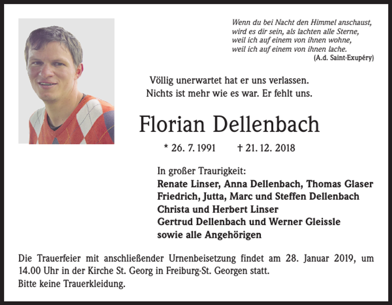 <p>Wenn du bei Nacht den Himmel anschaust,<br />wird es dir sein, als lachten alle Sterne,<br />weil ich auf einem von ihnen wohne,<br />weil ich auf einem von ihnen lache.</p><p>(A.d. Saint-Exupéry)</p><p>Völlig unerwartet hat er uns verlassen.<br />Nichts ist mehr wie es war. Er fehlt uns.</p><p>Florian Dellenbach<br />* 26. 7. 1991 † 21. 12. 2018<br />In großer Traurigkeit:<br />Renate Linser, Anna Dellenbach, Thomas Glaser<br />Friedrich, Jutta, Marc und Steffen Dellenbach<br />Christa und Herbert Linser<br />Gertrud Dellenbach und Werner Gleissle<br />sowie alle Angehörigen<br />Die Trauerfeier mit anschließender Urnenbeisetzung findet am 28. Januar 2019, um<br />14.00 Uhr in der Kirche St. Georg in Freiburg-St. Georgen statt.</p><p>Bitte keine Trauerkleidung.</p>