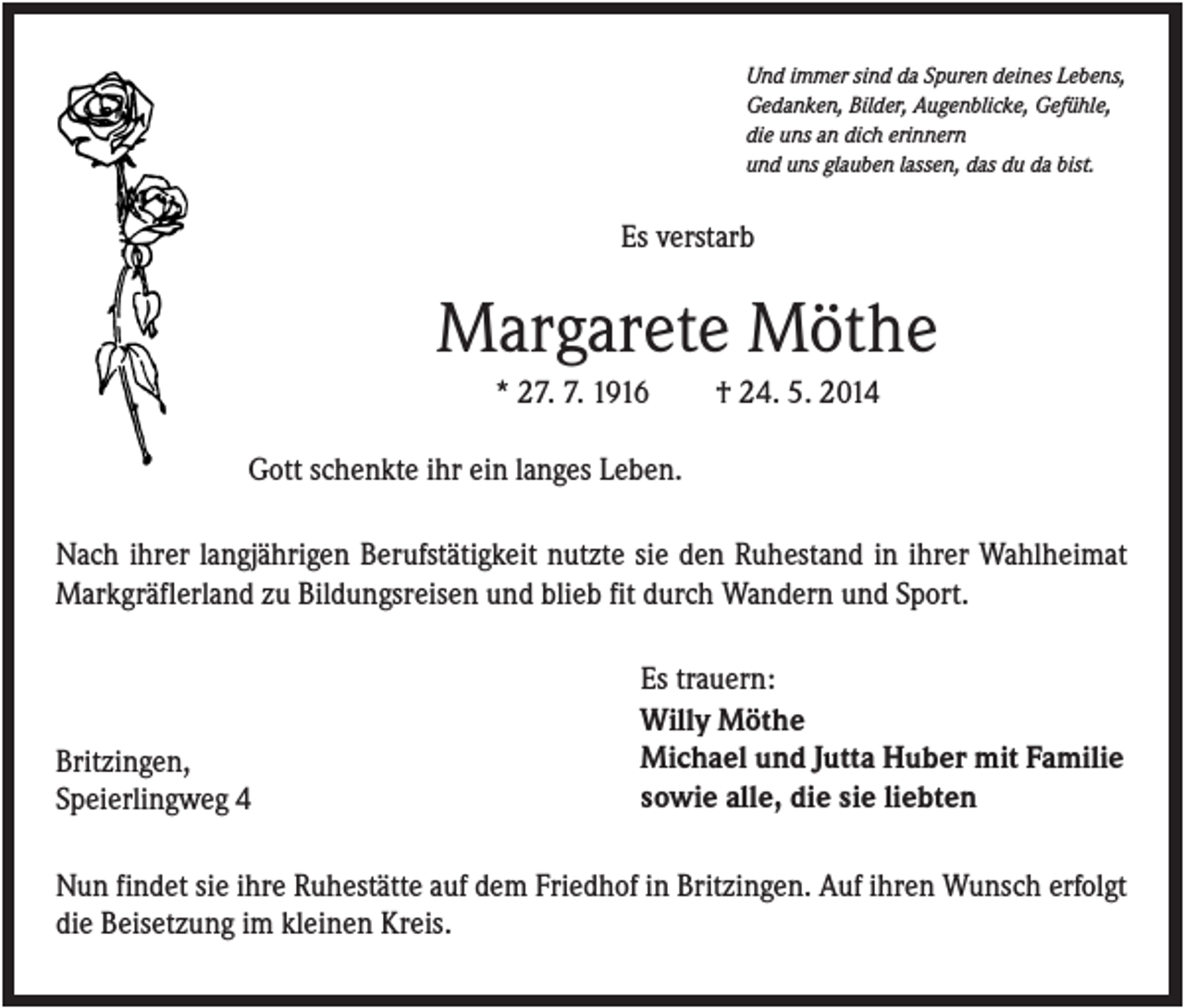 <p>Und immer sind da Spuren deines Lebens,<br />Gedanken, Bilder, Augenblicke, Gefühle,<br />die uns an dich erinnern<br />und uns glauben lassen, das du da bist.</p><p>Es verstarb</p><p>Margarete Möthe<br />* 27. 7. 1916</p><p>† 24. 5. 2014</p><p>Gott schenkte ihr ein langes Leben.<br />Nach ihrer langjährigen Berufstätigkeit nutzte sie den Ruhestand in ihrer Wahlheimat<br />Markgräflerland zu Bildungsreisen und blieb fit durch Wandern und Sport.</p><p>Britzingen,<br />Speierlingweg 4</p><p>Es trauern:<br />Willy Möthe<br />Michael und Jutta Huber mit Familie<br />sowie alle, die sie liebten</p><p>Nun findet sie ihre Ruhestätte auf dem Friedhof in Britzingen. Auf ihren Wunsch erfolgt<br />die Beisetzung im kleinen Kreis.</p>