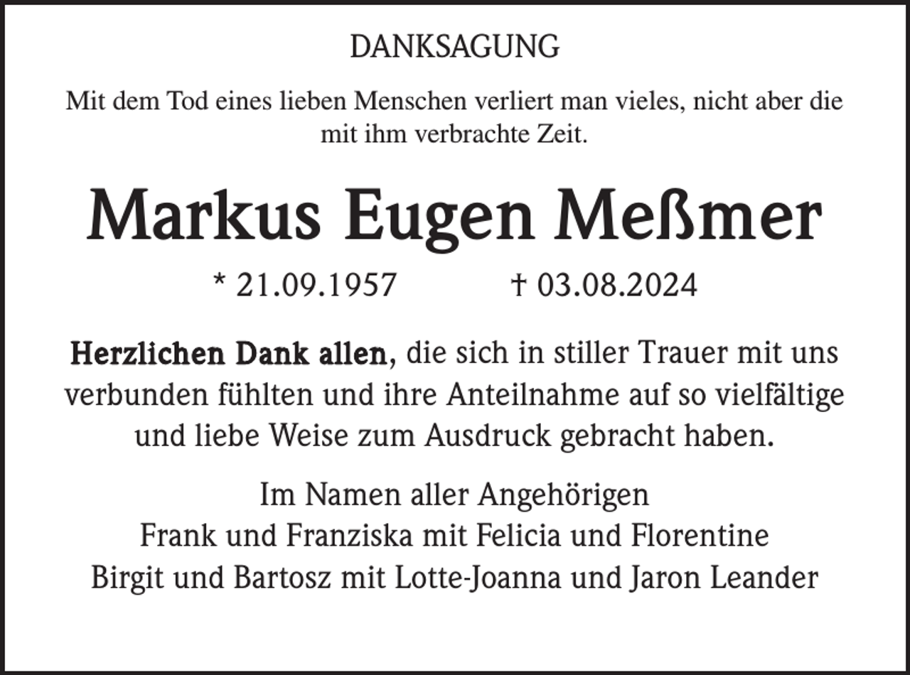 <p>DANKSAGUNG<br />Mit dem Tod eines lieben Menschen verliert man vieles, nicht aber die<br />mit ihm verbrachte Zeit.</p><p>Markus Eugen Meßmer<br />* 21.09.1957</p><p>† 03.08.2024</p><p>Herzlichen Dank allen , die sich in stiller Trauer mit uns<br />verbunden fühlten und ihre Anteilnahme auf so vielfältige<br />und liebe Weise zum Ausdruck gebracht haben.</p><p>Im Namen aller Angehörigen<br />Frank und Franziska mit Felicia und Florentine<br />Birgit und Bartosz mit Lotte-Joanna und Jaron Leander</p>