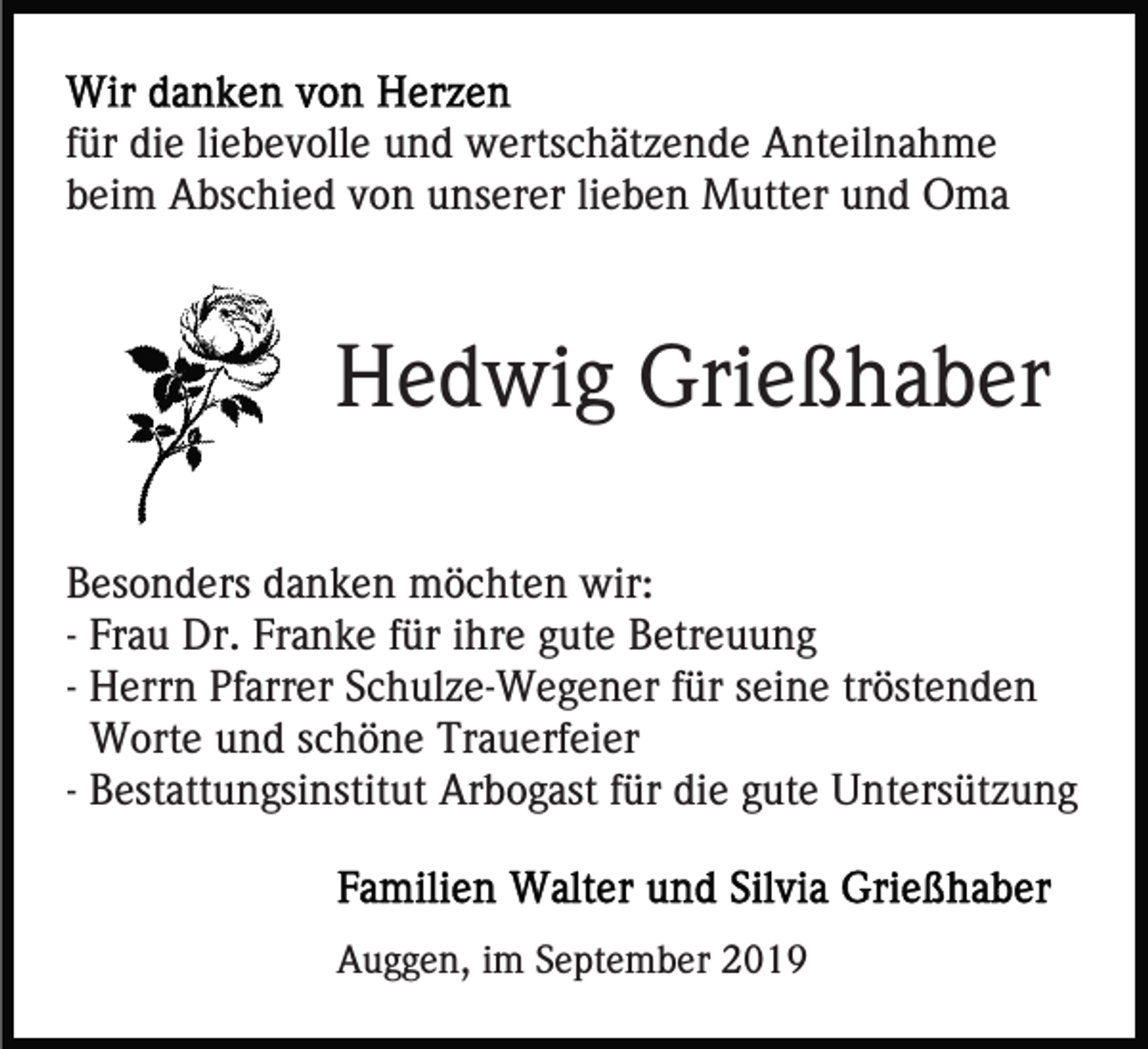 <p>für die liebevolle und wertschätzende Anteilnahme<br />beim Abschied von unserer lieben Mutter und Oma</p><p>Hedwig Grießhaber<br />Besonders danken möchten wir:<br />- Frau Dr. Franke für ihre gute Betreuung<br />- Herrn Pfarrer Schulze-Wegener für seine tröstenden<br />Worte und schöne Trauerfeier<br />- Bestattungsinstitut Arbogast für die gute Untersützung</p><p>Auggen, im September 2019</p>