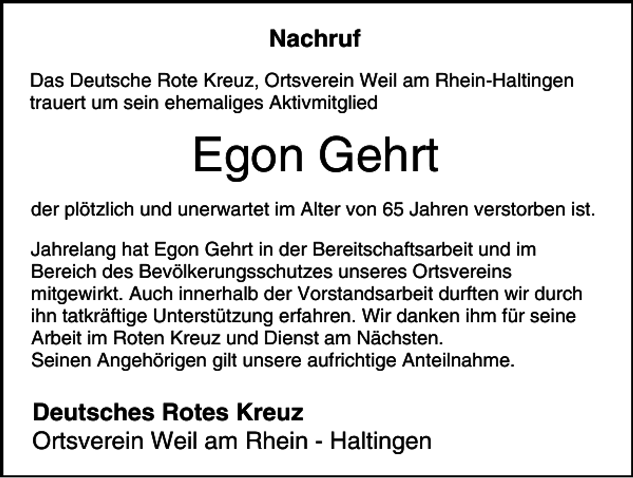 <p>Nachruf<br />Das Deutsche Rote Kreuz, Ortsverein Weil am Rhein-Haltingen<br />trauert um sein ehemaliges Aktivmitglied</p><p>Egon Gehrt<br />der plötzlich und unerwartet im Alter von 65 Jahren verstorben ist.<br />Jahrelang hat Egon Gehrt in der Bereitschaftsarbeit und im<br />Bereich des Bevölkerungsschutzes unseres Ortsvereins<br />mitgewirkt. Auch innerhalb der Vorstandsarbeit durften wir durch<br />ihn tatkräftige Unterstützung erfahren. Wir danken ihm für seine<br />Arbeit im Roten Kreuz und Dienst am Nächsten.<br />Seinen Angehörigen gilt unsere aufrichtige Anteilnahme.</p><p>Deutsches Rotes Kreuz<br />Ortsverein Weil am Rhein - Haltingen</p>