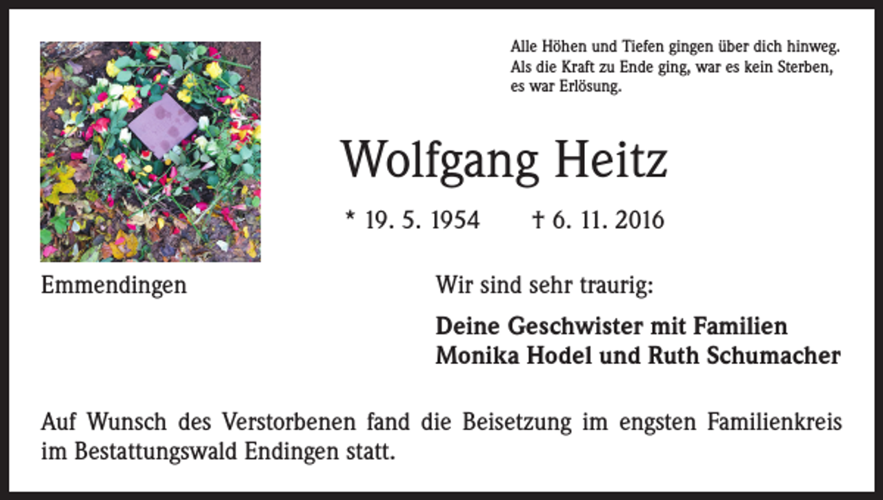 <p>Alle Höhen und Tiefen gingen über dich hinweg.<br />Als die Kraft zu Ende ging, war es kein Sterben,<br />es war Erlösung.</p><p>Wolfgang Heitz<br />* 19. 5. 1954 † 6. 11. 2016<br />Emmendingen</p><p>Wir sind sehr traurig:</p><p>Deine Geschwister mit Familien<br />Monika Hodel und Ruth Schumacher</p><p>Auf Wunsch des Verstorbenen fand die Beisetzung im engsten Familienkreis<br />im Bestattungswald Endingen statt.</p>