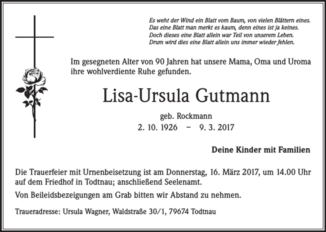 <p>Es weht der Wind ein Blatt vom Baum, von vielen Blättern eines.<br />Das eine Blatt man merkt es kaum, denn eines ist ja keines.<br />Doch dieses eine Blatt allein war Teil von unserem Leben.<br />Drum wird dies eine Blatt allein uns immer wieder fehlen.</p><p>Im gesegneten Alter von 90 Jahren hat unsere Mama, Oma und Uroma<br />ihre wohlverdiente Ruhe gefunden.</p><p>Lisa-Ursula Gutmann<br />geb. Rockmann<br />2. 10. 1926 – 9. 3. 2017<br />Deine Kinder mit Familien<br />Die Trauerfeier mit Urnenbeisetzung ist am Donnerstag, 16. März 2017, um 14.00 Uhr<br />auf dem Friedhof in Todtnau; anschließend Seelenamt.<br />Von Beileidsbezeigungen am Grab bitten wir Abstand zu nehmen.<br />Traueradresse: Ursula Wagner, Waldstraße 30/1, 79674 Todtnau</p>