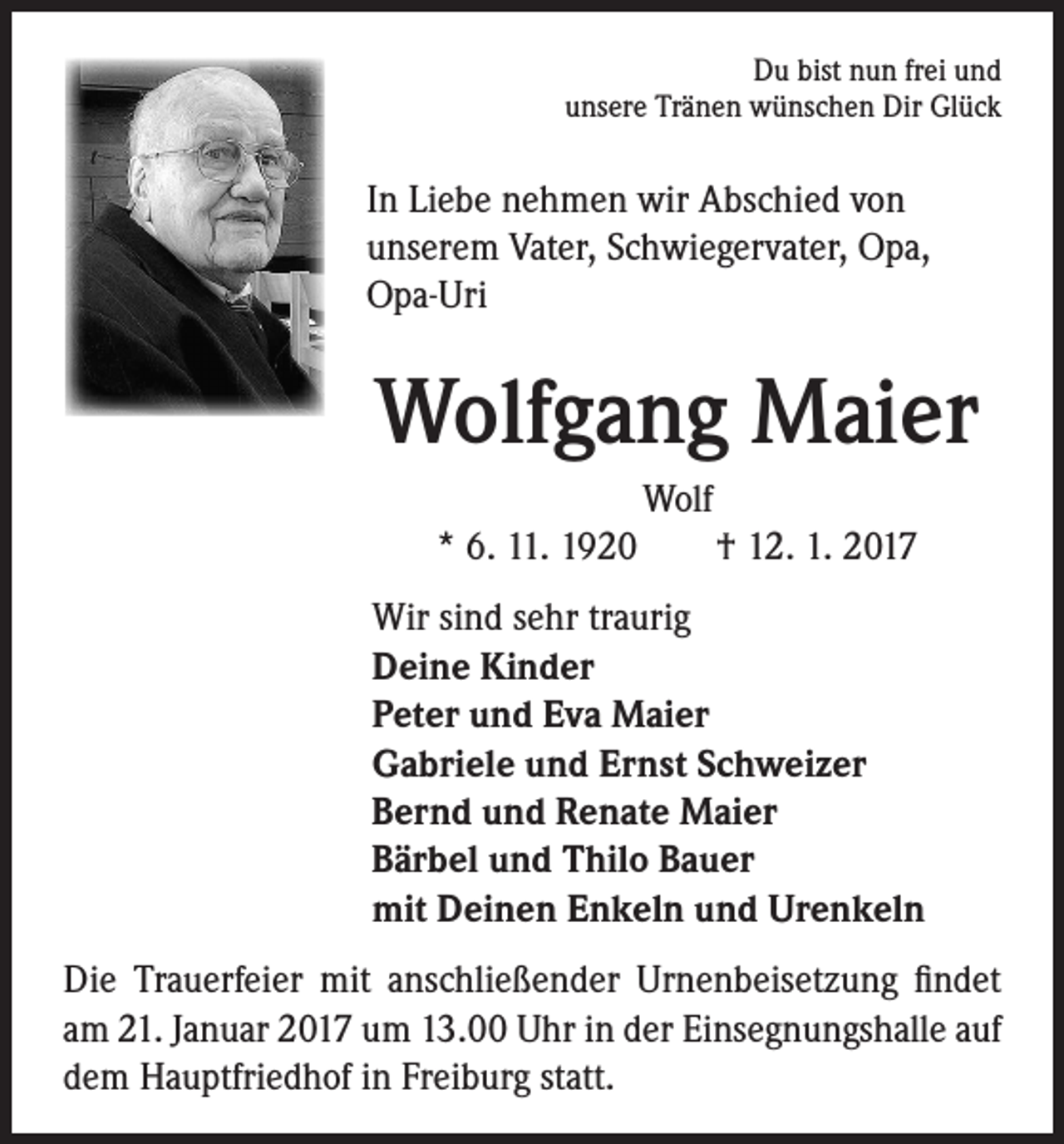 <p>Du bist nun frei und<br />unsere Tränen wünschen Dir Glück</p><p>In Liebe nehmen wir Abschied von<br />unserem Vater, Schwiegervater, Opa,<br />Opa-Uri</p><p>Wolfgang Maier</p><p>Wolf<br />* 6. 11. 1920 † 12. 1. 2017<br />Wir sind sehr traurig<br />Deine Kinder<br />Peter und Eva Maier<br />Gabriele und Ernst Schweizer<br />Bernd und Renate Maier<br />Bärbel und Thilo Bauer<br />mit Deinen Enkeln und Urenkeln</p><p>Die Trauerfeier mit anschließender Urnenbeisetzung findet<br />am 21. Januar 2017 um 13.00 Uhr in der Einsegnungshalle auf<br />dem Hauptfriedhof in Freiburg statt.</p>