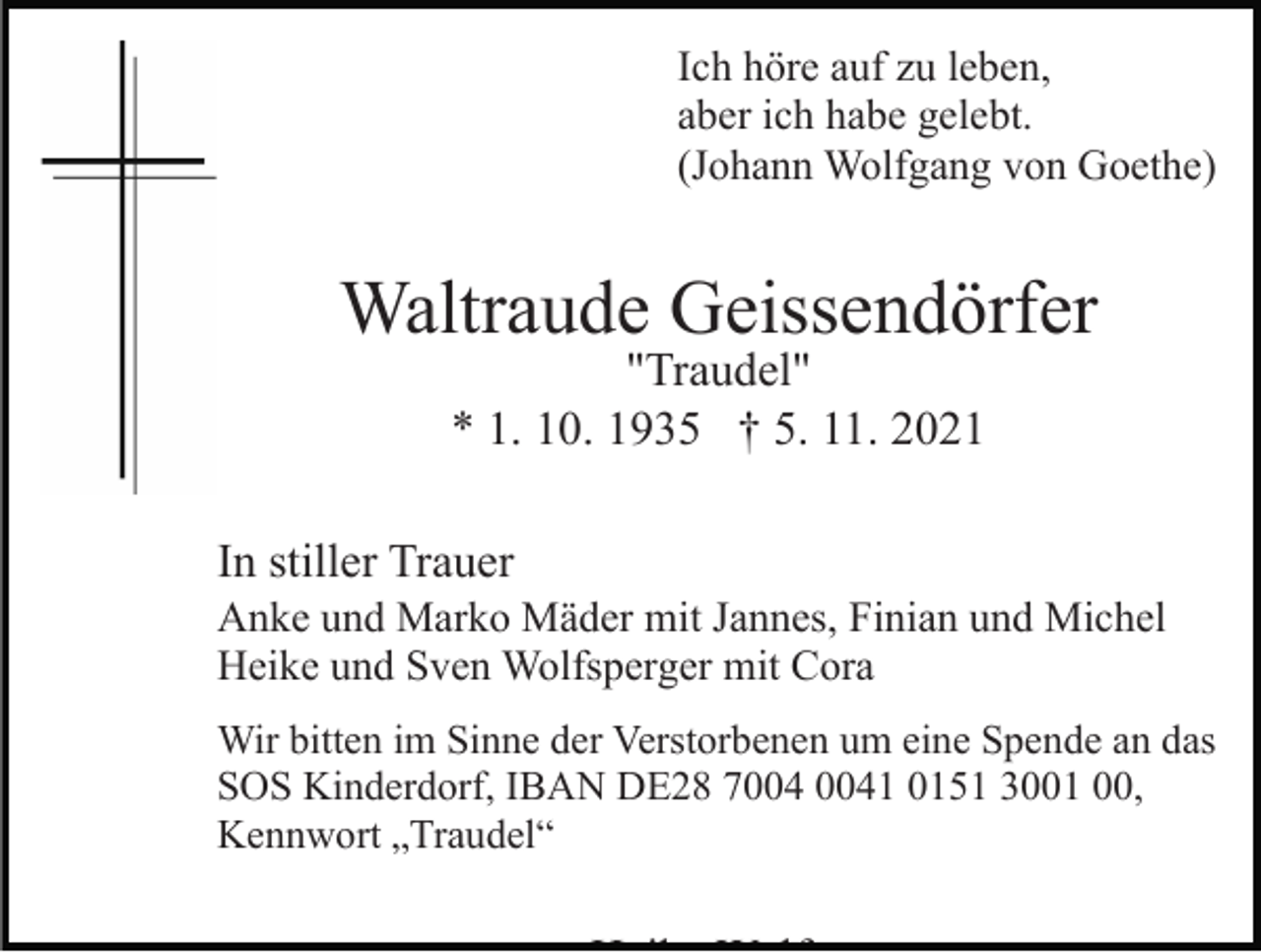 <p>Ich höre auf zu leben,<br />aber ich habe gelebt.<br />(Johann Wolfgang von Goethe)</p><p>Waltraude Geissendörfer<br />"Traudel"<br />* 1. 10. 1935 † 5. 11. 2021</p><p>In stiller Trauer<br />Anke und Marko Mäder mit Jannes, Finian und Michel<br />Heike und Sven Wolfsperger mit Cora<br />Wir bitten im Sinne der Verstorbenen um eine Spende an das<br />SOS Kinderdorf, IBAN DE28 71 0151 3001 00,<br />Kennwort „Traudel“</p>