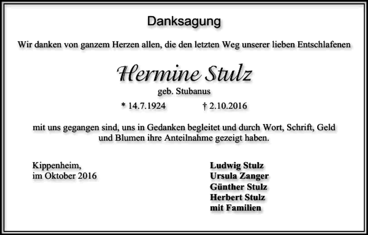 <p>Danksagung<br />Wir danken von ganzem Herzen allen, die den letzten Weg unserer lieben Entschlafenen</p><p>Hermine Stulz<br />geb. Stubanus<br />* 14.7.1924</p><p>† 2.10.2016</p><p>mit uns gegangen sind, uns in Gedanken begleitet und durch Wort, Schrift, Geld<br />und Blumen ihre Anteilnahme gezeigt haben.<br />Kippenheim,<br />im Oktober 2016</p><p>Ludwig Stulz<br />Ursula Zanger<br />Günther Stulz<br />Herbert Stulz<br />mit Familien</p>