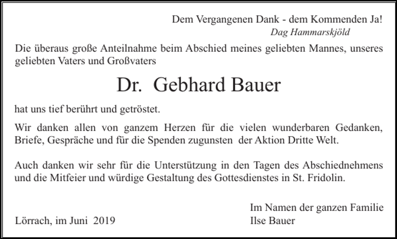<p>Dem Vergangenen Dank - dem Kommenden Ja!<br />Dag Hammarskjöld</p><p>Die überaus große Anteilnahme beim Abschied meines geliebten Mannes, unseres<br />geliebten Vaters und Großvaters</p><p>Dr. Gebhard Bauer<br />hat uns tief berührt und getröstet.<br />Wir danken allen von ganzem Herzen für die vielen wunderbaren Gedanken,<br />Briefe, Gespräche und für die Spenden zugunsten der Aktion Dritte Welt.<br />Auch danken wir sehr für die Unterstützung in den Tagen des Abschiednehmens<br />und die Mitfeier und würdige Gestaltung des Gottesdienstes in St. Fridolin.</p><p>Lörrach, im Juni 2019</p><p>Im Namen der ganzen Familie<br />Ilse Bauer</p>