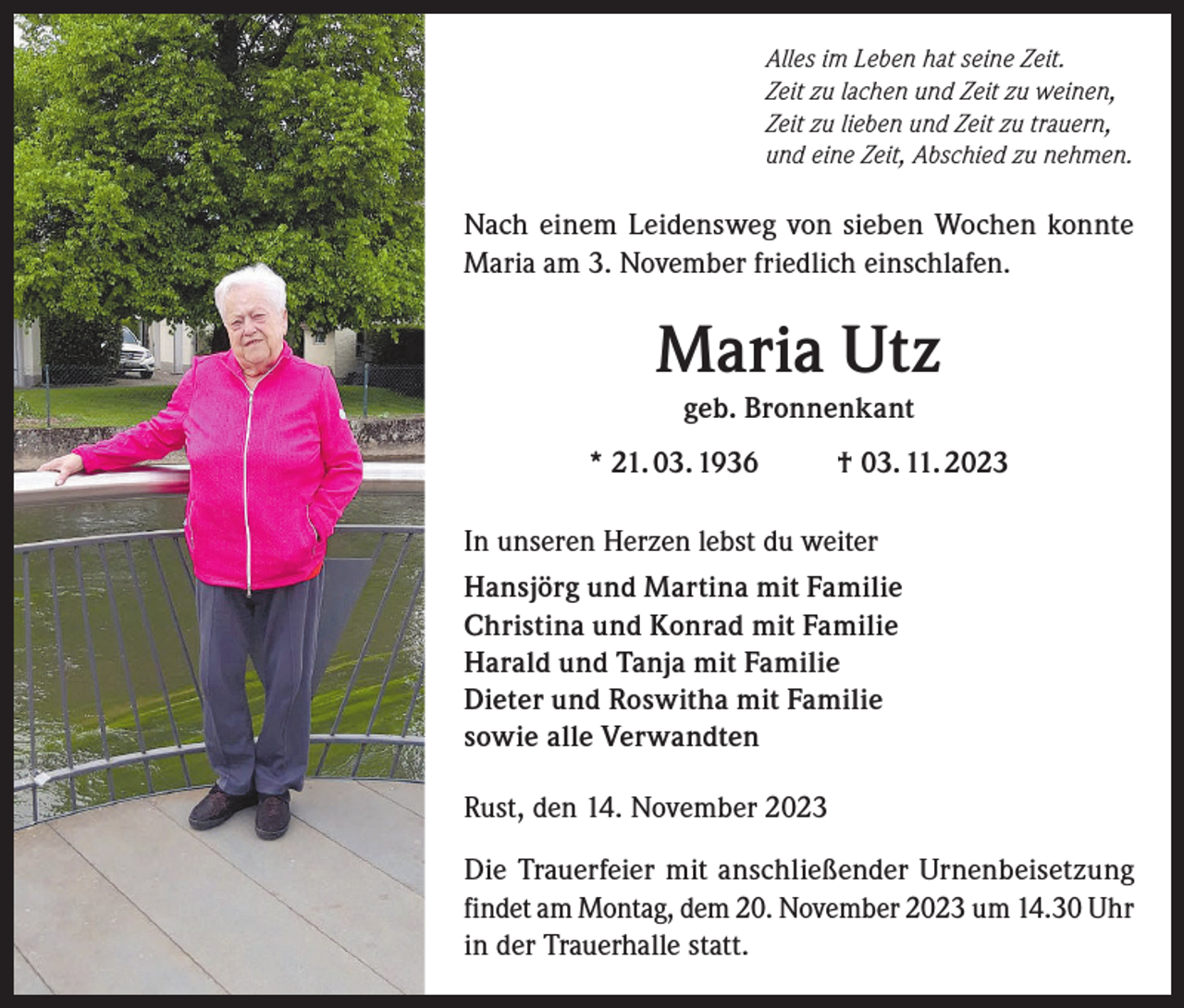 <p>Alles im Leben hat seine Zeit.<br />Zeit zu lachen und Zeit zu weinen,<br />Zeit zu lieben und Zeit zu trauern,<br />und eine Zeit, Abschied zu nehmen.</p><p>Nach einem Leidensweg von sieben Wochen konnte<br />Maria am 3. November friedlich einschlafen.</p><p>Maria Utz<br />geb. Bronnenkant<br />* 21. 03. 1936</p><p>† 03. 11. 2023</p><p>In unseren Herzen lebst du weiter<br />Hansjörg und Martina mit Familie<br />Christina und Konrad mit Familie<br />Harald und Tanja mit Familie<br />Dieter und Roswitha mit Familie<br />sowie alle Verwandten<br />Rust, den 14. November 2023<br />Die Trauerfeier mit anschließender Urnenbeisetzung<br />findet am Montag, dem 20. November 2023 um 14.30 Uhr<br />in der Trauerhalle statt.</p>